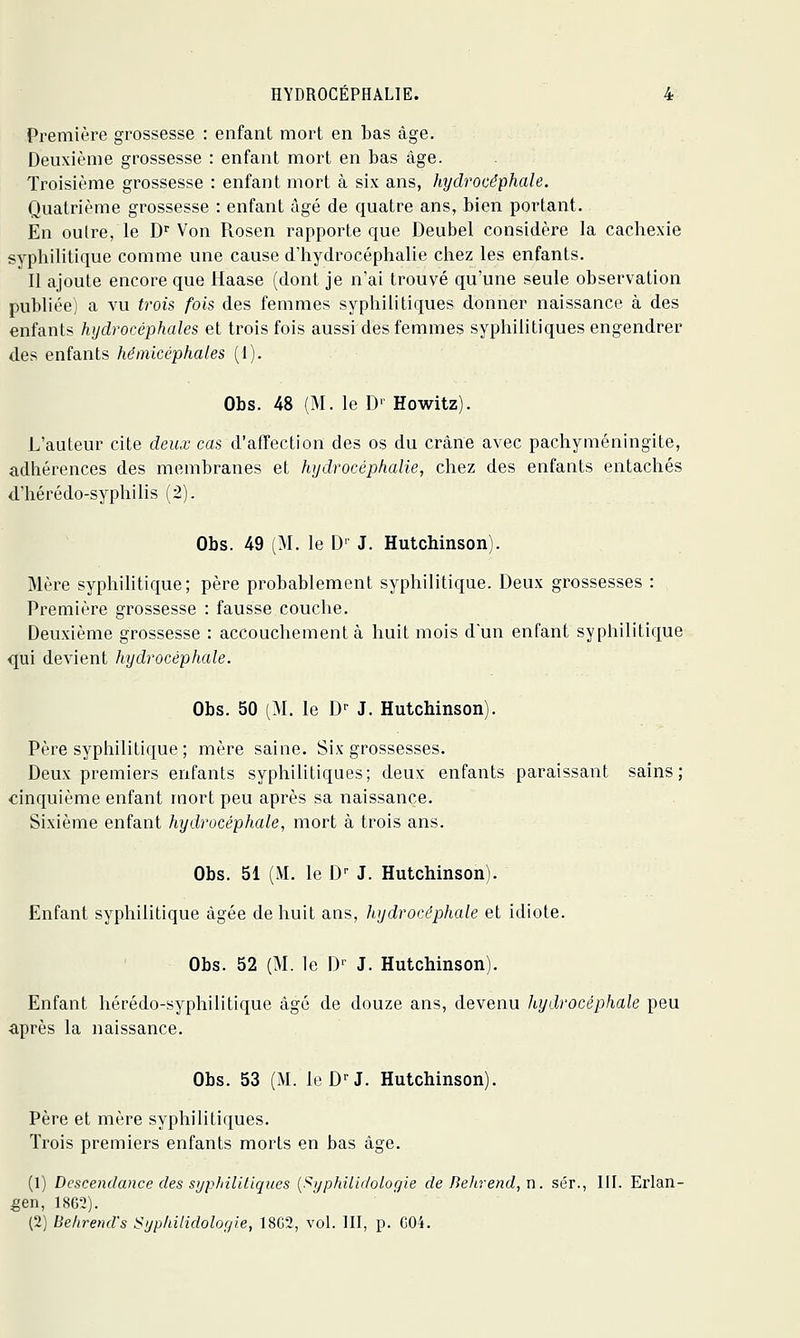 Première grossesse : enfant mort en bas âge. Deuxième grossesse : enfant mort en bas âge. Troisième grossesse : enfant mort à six ans, hydrocéphale. Quatrième grossesse : enfant âgé de quatre ans, bien portant. En outre, le D Von Rosen rapporte que Deubel considère la cachexie syphilitique comme une cause d'hydrocéphalie chez les enfants. Il ajoute encore que Haase (dont je n'ai trouvé qu'une seule observation publiée) a vu trois fois des femmes syphilitiques donner naissance à des enfants hijdrocéphales et trois fois aussi des femmes syphilitiques engendrer des enfants hémicéphales (I). Obs. 48 (M. le D- Howitz). L'auteur cite deux cas d'affection des os du crâne avec pachyméningite, adhérences des membranes et hydrocéphalie, chez des enfants entachés d'hérédo-syphilis (2). Obs. 49 (M. le D' J. Hutchinson). Mère syphilitique; père probablement syphilitique. Deux grossesses : Première grossesse : fausse couche. Deuxième grossesse : accouchement à huit mois d'un enfant syphilitique qui devient hydrocéphale. Obs. 50 (:M. le D- J. Hutchinson). Père syphilitique ; mère saine. Six grossesses. Deux premiers enfants syphilitiques; deux enfants paraissant sains; cinquième enfant mort peu après sa naissance. Sixième enfant hydrocéphale, mort à trois ans. Obs. 51 (M. le D^ J. Hutchinson). Enfant syphilitique âgée de huit ans, hydrocéphcde et idiote. Obs. 52 (M. le D'' J. Hutchinson). Enfant hérédo-syphilitique âgé de douze ans, devenu hydrocéphale peu ■après la naissance. Obs. 53 (M. IcD^J. Hutchinson). Père et mère syphilitiques. Trois premiers enfants morts en bas âge. (1) Descendance des sypIiiliLiques [Syphilidologie de Behrend,n. sér., III. Erlan- geiï, 18C2). (2) Behrend's i<yphilidolor/ie, 18C2, vol. III, p. G04.