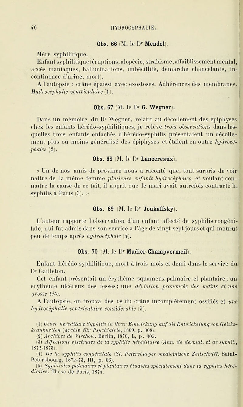 Obs. 66 (M. le D^^ Mendel). ]\lère syphilitique. Enfant syphilitique (éruptions, alopécie, strabisme, affaiblissementmental, accès maniaques, hallucinations, imbécillité, démarche chancelante, in- continence d'urine, mort). A Tautopsie : crâne épaissi avec exostoses. Adhérences des membranes. Hydrocéphalie ventriculaire (1). Obs. 67 M. le D^ G. Wegner). Dans un mémoire du D'' NVe^rner, relatif au décollement des épiphyses chez les enfants hérédo-syphilitiques, je relève trois observations dans les- quelles trois enfants entachés d'hérédo-syphilis présentaient un décolle- ment plus ou moins généralisé des épiphyses et étaient en outre hydrocé- phales (2). Obs. 68 M. le D- Lancereaux). « Un de nos amis de province nous a raconté que, tout surpris de voir naître de la même femme plusieurs enfants hydrocéphales, et voulant con- naître la cause de ce fait, il apprit que le mari avait autrefois contracté la syphilis à Paris (3). « Obs. 69 M. le D'' Joukaffsky). L'auteur rapporte l'observation d'un enfant affecté de syphilis congéni- tale, qui fut admis dans son service à Tàge de vingt-sept jours et qui mourut peu de temps après hydrocéphale k). Obs. 70 M. le D^ Madier-Champvermeil). Enfant hérédo-syphilitique, mort à trois mois et demi dans le service du D'' Gailleton. Cet enfant présentait un érythème squameux palmaire et plantaire; un érythème ulcéreux des fesses; une déviation prononcée des mains et une grosse tète. A l'autopsie, on trouva des os du crâne incomplètement ossifiés et une hydrocéphalie ventriculaire considérable (S). (1) Utber hefeditare Syphilis in ihrer Einvnrkung auf die EntvAckelungvon Geisks- krankheiten [Archiv fur Psychiatrie, 1869, p. 308;. [•2] Archives de Virchov:. Berlin, 1870, L, p, .305. (3) Affections viscérales de la syphilis héréditaire [Ann. de clermcd. et de syphil., 1872-1873). (4) De la syphilis congéJiitale [SI. Petersburger medicinische Zeiischrift. Saint- Pétersbourg, 1872-73, llï, p. 66). [hj Syphiiides palmaires et plantcdres étudiées spécialement dans la syphilis héré- ditaire. Thèse de Paris, 1874.