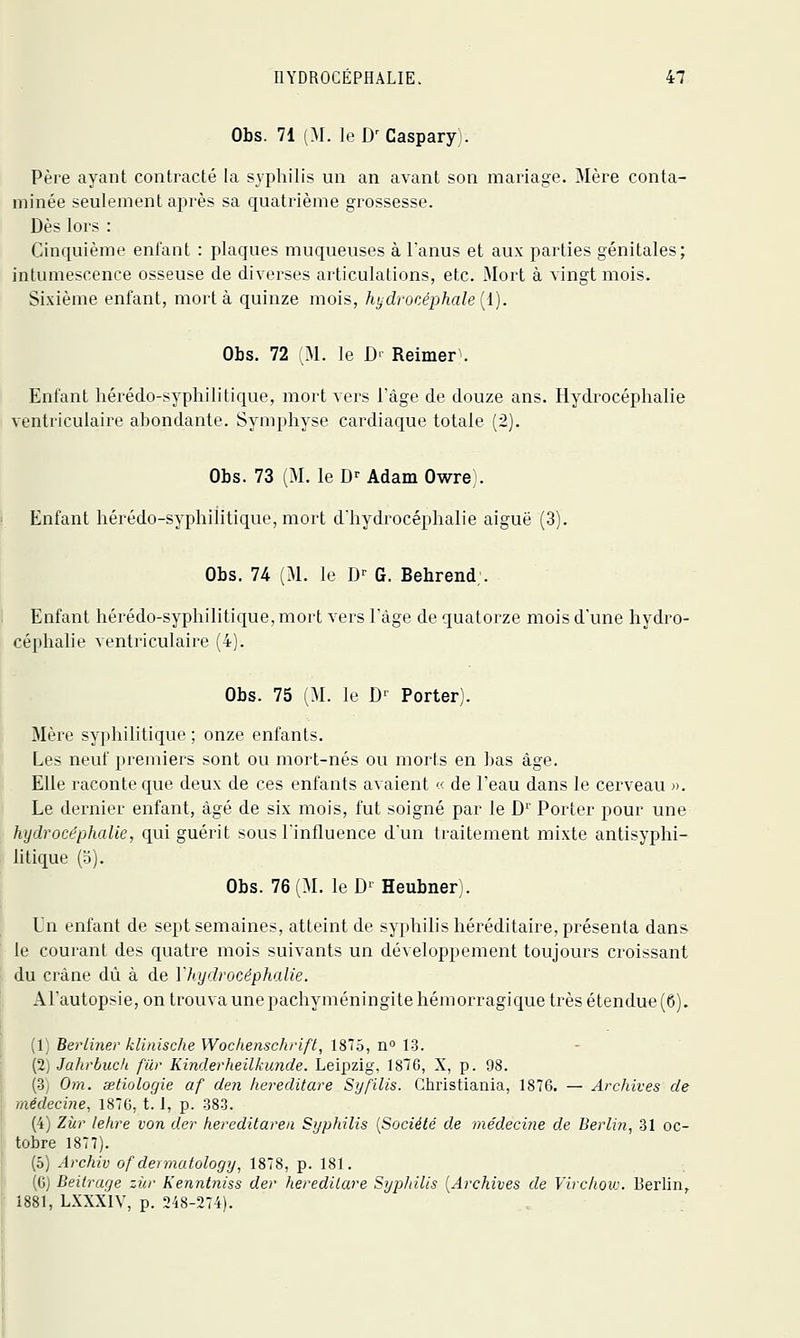 Obs. 71 (M. le D^Caspary . Père ayant contracté la syphilis un an avant son mariage. Mère conta- minée seulement après sa quatrième grossesse. Dès lors : Cinquième enfant : plaques muqueuses à l'anus et aux parties génitales; intumescence osseuse de diverses articulations, etc. Mort à vingt mois. Sixième enfant, mort à quinze mois, hydrocéphale {i). Obs. 72 M. le D' Reimer. Enfant hérédo-syphilitique, mort vers l'âge de douze ans. Hydrocéplialie ventriculaire abondante. Symphyse cardiaque totale (2). Obs. 73 (M. le D^ Adam Owre). Enfant hérédo-syphilitique, mort d'hydrocéphalie aiguë (3). Obs. 74 (M. le D^ G. Behrend;. Enfant hérédo-syphilitique, mort vers Tàge de quatorze mois d'une hydro- céphalie ventriculaire (4). Obs. 75 (M. le D'' Porter). Mère syphilitique ; onze enfants. Les neuf premiers sont ou mort-nés ou morts en bas âge. Elle raconte que deux de ces enfants avaient « de l'eau dans le cerveau ». Le dernier enfant, âgé de six mois, fut soigné par le D Porter pour une hydrocéphalie, qui guérit sous l'influence d'un traitement mixte antisyphi- litique (o). Obs. 76(M. leD'Heubner). L'n enfant de sept semaines, atteint de syphilis héréditaire, présenta dans le courant des quatre mois suivants un développement toujours croissant du crâne dû à de Y hydrocéphalie. ATautopsie, on trouva une pachyméningite hémorragique très étendue (6). (1) Beriiner klinische Wockenschrift, 1875, n 1-3. (2) Jahrbucli fur Kinderheilkunde. Leipzig, 1810, X, p. 98. (•3j Om. setiologie af den hereditare Syfilis. Christiania, 1876. — Archives de médecine, 187G, 1.1, p. 383. (4) Ziir lehre von der hereditaren Syphilis {Société de médecine de Berlin, 31 oc- tobre 1877). (5) Archiv of dermutology, 1878, p. 181. (G) Deitrage ziir Kenntniss der hereditare Sypliilis [Archives de Virc/ioiv. Berlin, 1881, LXXXIV, p. 248-274).