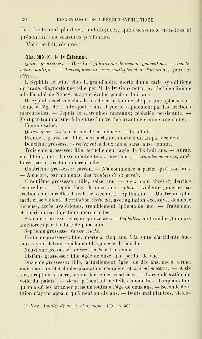 des dents mal plantées, mal alignées, quelques-unes crénelées et présentant des scissures profondes. Voici ce fait, résumé : Obs. 389 (M. le D' Etienne). Quinze grossesses. — Hérédité syphilitique de seconde génération. —- Avorte- ments multiples. — Dystrophies diverses multiples et de formes des plus va- riées (1). I. Syphilis certaine chez la grand'mère, morte d'une carie syphilitique du crâne, diagnostiquée telle par M. le D'' Ganzinotly, ex-chef de clinique à la Faculté de Nancy, et ayant évolué pendant huit ans. II. Syphilis certaine chez le fils de cette femme, de par une aphasie sur- venue à l'âge de trente-quatre ans et guérie rapidement par les frictions mercurielles. — Depuis lors, troubles mentaux; céphalée persistante. — Mort par traumatisme à la suite d'un vertige ayant déteiininé une chute. Femme saine. Quinze grossesses sont issues de ce ménage. —Résultats : Première grossesse: fille, bien portante, morte à un an par accident. Deuxième grossesse : avortement, à deux mois, sans cause connue. Troisième grossesse: fille, actuellement âgée de dix-huit ans. — Aurait eu, dit-on, une « fausse méningite » à onze ans ; — troubles mentaux, amé- liorés par les frictions mercurielles. Quatrième grossesse: garçon. — N'a commencé à parler qu'à trois ans. — A encore, par moments, des troubles de la parole. Cinquième grossesse : fille, seize ans. — A six mois, abcès (?) derrière les oreilles. — Depuis l'âge de onze ans, céphalées violentes, guéries par frictions mercurielles dans le service du D^ Spillmann. — Quatre ans plus lard, crise violente d'excitation cérébrale, avec agitation excessive, démence furieuse, accès hystériques, tremblement épileptoïde, etc. — Traitement et guérison par injections mercurielles. Sixième grossesse : garçon, quinze ans. — Céphalées continuelles, toujours améliorées par l'iodure de potassium. Septième grossesse : fausse couche. Huitième grossesse : fille, morte à cinq ans, à la suite d'accidents buc- caux, ayant détruit rapidement les joues et la bouche. Neuvième grossesse : fausse couche à trois mois. Dixième grossesse : fille âgée de onze ans, perdue de vue. Onzième grossesse : fille, actuellement âgée de dix ans, née à terme, mais dans un état de desquamation complète et à demi macérée. — A six ans, éruption fessière, ayant laissé des cicatrices. — Large ulcération du voile du palais. — Dents présentant de telles anomalies d'implantation qu'on a dû les arracher presque toutes à l'âge de deux ans. — Seconde den- tition n'ayant apparu qu'à neuf ou dix ans. — Dents mal plantées, vicieu- (1) Voy. Annales de demi, et de sijph., 189i, p. 302.