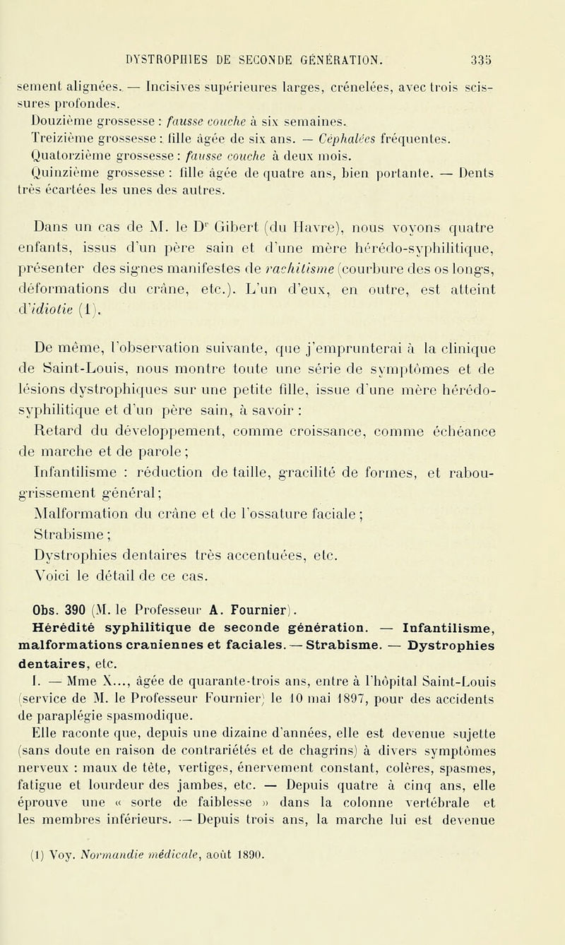 sèment alignées. — Incisives supérieures larges, crénelées, avec trois scis- sures profondes. Douzième grossesse : fausse couche à six semaines. Treizième grossesse : fille âgée de six ans. — Céphalées fréquentes. Quatorzième grossesse : fausse couche à deux mois. Quinzième grossesse: fille âgée de quatre ans, bien portante. — Dents très écartées les unes des autres. Dans un cas de M. le D'' Gibert (du Havre), nous voyons quatre enfants, issus d'un père sain et d'une mère hérédo-syphilitique, présenter des sig-nes manifestes de rachitisme (courbure des os long-s, déformations du crâne, etc.). L'un d'eux, en outre, est atteint d'idiotie (1), De même, l'observation suivante, que j'emjDrunterai à la clinique de Saint-Louis, nous montre toute une série de symptômes et de lésions dystrophiques sur une petite fille, issue d'une mère hérédo- syphilitique et d'un père sain, à savoir : Retard du développement, comme croissance, comme échéance de marche et de parole ; Infantilisme : réduction de taille, g-racilité de formes, et rahou- g-rissement g-énéral; Malformation du crâne et de l'ossature faciale ; Strabisme ; Dystrophies dentaires très accentuées, etc. Voici le détail de ce cas. Obs. 390 (M. le Professeur A. Fournier). Hérédité syphilitique de seconde génération. — Infantilisme, malformations crâniennes et faciales. — Strabisme. — Dystrophies dentaires, etc. I. — Mme X..., âgée de quarante-trois ans, entre à l'hôpital Saint-Louis (service de M. le Professeur Fournier) le 10 mai 1897, pour des accidents de paraplégie spasmodique. Elle raconte que, depuis une dizaine d'années, elle est devenue sujette (sans doute en raison de contrariétés et de chagrins) à divers symptômes nerveux : maux de tète, vertiges, énervement constant, colères, spasmes, fatigue et lourdeur des jambes, etc. — Depuis quatre à cinq ans, elle éprouve une « sorte de faiblesse )> dans la colonne vertébrale et les membres inférieurs. — Depuis trois ans, la marche lui est devenue (1) Voy. Normandie médicale, août 1890.