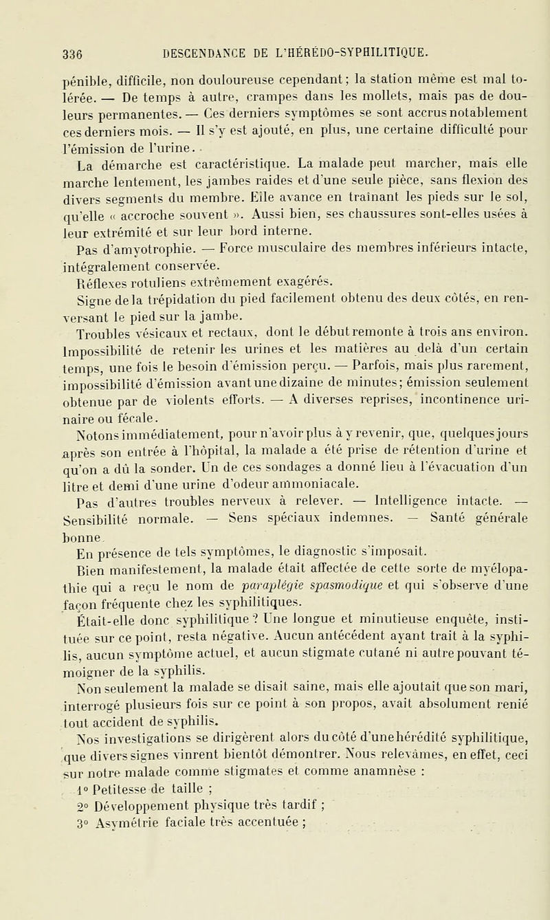 pénible, difficile, non douloureuse cependant; la station même est mal to- lérée. — De temps à autre, crampes dans les mollets, mais pas de dou- leurs permanentes. — Ces derniers symptômes se sont accrus notablement ces derniers mois. — Il s'y est ajouté, en plus, une certaine difficulté pour l'émission de l'urine. La démarche est caractéristique. La malade peut marcher, mais elle marche lentement, les jambes raides et d'une seule pièce, sans flexion des divers segments du membre. Elle avance en traînant les pieds sur le sol, qu'elle « accroche souvent ». Aussi bien, ses chaussures sont-elles usées à leur extrémité et sur leur bord interne. Pas d'amvotrophie. — Force musculaire des membres inférieurs intacte, intégralement conservée. Réflexes rotuliens extrêmement exagérés. Sio-ne delà trépidation du pied facilement obtenu des deux côtés, en ren- versant le pied sur la jambe. Troubles vésicaux et rectaux, dont le début remonte à trois ans environ. Impossibilité de retenir les urines et les matières au delà d'un certain temps, une fois le besoin d'émission perçu. — Parfois, mais plus rarement, impossibilité d'émission avant une dizaine de minutes; émission seulement obtenue par de violents efforts. — A diverses reprises, incontinence uri- naire ou fécale. Notons immédiatement, pour n'avoir plus à y revenir, que, quelques jours après son entrée à Thôpital, la malade a été prise de rétention durine et qu'on a dû la sonder. Un de ces sondages a donné lieu à l'évacuation d'un litre et demi d'une urine d'odeur ammoniacale. Pas d'autres troubles nerveux à relever. — Intelligence intacte. — Sensibilité normale. — Sens spéciaux indemnes. — Santé générale bonne. En présence de tels symptômes, le diagnostic s'imposait. Bien manifestement, la malade était affectée de cette sorte de myélopa- thie qui a reçu le nom de paraplégie spasmodique et qui s'observe d'une façon fréquente chez les syphilitiques. Était-elle donc syphililique ? Une longue et minutieuse enquête, insti- tuée sur ce point, resta négative. Aucun antécédent ayant trait à la syphi- lis, aucun symptôme actuel, et aucun stigmate cutané ni autre pouvant té- moigner de la syphilis. iNon seulement la malade se disait saine, mais elle ajoutait que son mari, interrogé plusieurs fois sur ce point à son propos, avait absolument renié tout accident de syphilis. Nos investigations se dirigèrent alors ducôté d'unehérédité syphilitique, 'que divers signes vinrent bientôt démontrer. Nous relevâmes, en effet, ceci sur notre malade comme stigmates et comme anamnèse : 10 Petitesse de taille ; 2° Développement physique très tardif ; 3° Asvmélrie faciale très accentuée ;