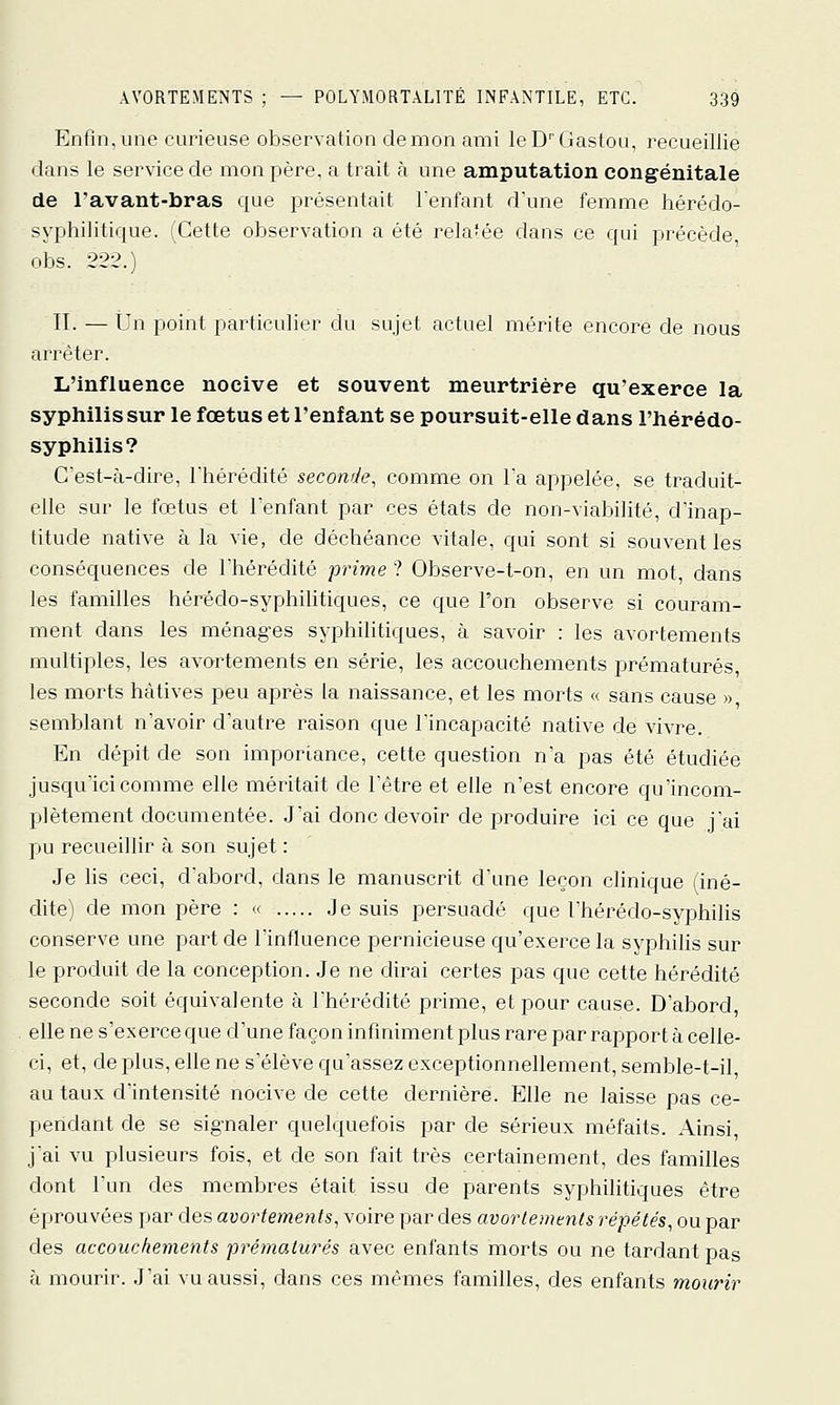 Enfin,une curieuse observation démon ami leDMiastoii, recueillie dans le service de mon père, a trait à une amputation congénitale de l'avant-bras que présentait lenfant d'une femme hérédo- syphilitique. (Cette observation a été rela'ée dans ce qui précède, obs. 222.) II. — Un point particulier du sujet actuel mérite encore de nous arrêter. L'influence nocive et souvent meurtrière qu'exerce la syphilis sur le fœtus et l'enfant se poursuit-elle dans l'hérédo- syphilis? C'est-à-dire, Thérédité seconde, comme on Ta appelée, se traduit- elle sur le fœtus et l'enfant par ces états de non-viabilité, d'inap- titude native à la vie, de déchéance vitale, qui sont si souvent les conséquences de l'hérédité prime ? Observe-t-on, en un mot, dans les familles hérédo-syphihtiques, ce que l'on observe si couram- ment dans les ménag'es syphilitiques, à savoir : les avortements multiples, les avortements en série, les accouchements prématurés les morts hâtives peu après la naissance, et les morts « sans cause », semblant n'avoir d'autre raison que l'incapacité native de vivre. En dépit de son imporiance, cette question n'a pas été étudiée jusc^u'icicomme elle méritait de l'être et elle n'est encore qu'incom- plètement documentée. J'ai donc devoir de produire ici ce que j'ai pu recueillir à son sujet : Je lis ceci, d'abord, dans le manuscrit d'une leçon clinique (iné- dite) de mon père : « Je suis persuadé que l'héréclo-syphilis conserve une part de l'influence pernicieuse qu'exerce la syphilis sur le produit de la conception. Je ne dirai certes pas que cette hérédité seconde soit équivalente à l'hérédité prime, et pour cause. D'abord elle ne s'exerce que d'une façon infiniment plus rare par rapport à celle- ci, et, de plus, elle ne s'élève qu'assez exceptionnellement, semble-t-il, au taux d'intensité nocive de cette dernière. Elle ne laisse pas ce- pendant de se signaler quelquefois par de sérieux méfaits. Ainsi, j'ai vu plusieurs fois, et de son fait très certainement, des familles dont l'un des membres était issu de parents syphilitiques être éprouvées par des avortements, voire par des avortements répétés, ou par des accouchements prématurés avec enfants morts ou ne tardant pas à mourir. J'ai vu aussi, dans ces mêmes familles, des enfants mourir