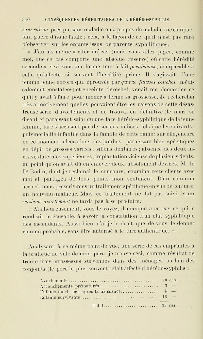 sans raison, presque sans maladie ou à propos de maladies ne compor- tant guère d'issue fatale ; cela, à la façon de ce qu'il n'est pas rare d'observer sur les enfants issus de parents syphilitiques. « J'aurais même à citer un' cas (mais vous allez juger, comme moi, que ce cas comporte une absolue réserve) où cette hérédité seconde a sévi sous une forme tout à fait pernicieuse, comparable à celle qu'alïecte si souvent l'hérédité prime. Il s'agissait d'une femme jeune encore qui, éprouvée par quinze fausses couches (médi- calement constatées) et enceinte derechef, venait me demander ce c|u'il y avait à faire pour mener à terme sa grossesse. Je recherchai très attentivement quelles pouvaient être les raisons de cette désas- treuse série d'avortements et ne trouvai en définitive (le mari se disant et paraissant sain, qu'une tare hérédo-syphilitique de lajeune femme, tare s'accusant par de sérieux indices, tels que les suivants : polymortalité infantile dans la famille de cette dame; sur elle, encore en ce moment, ulcérations des jambes, paraissant bien spécifiques en dépit de g-rosses varices ; sillons dentaires ; absence des deux in- cisives latérales supérieures; implantationvicieuse deplusieurs dents, au point qu'on avait dû en enlever deux, absolument déviées. M. le D'Budin, dont je réclamai le concours, examina cette cliente avec moi et partagea de tous points mon sentiment. D'un commun accord, nous prescrivîmes un traitement spécifique en vue de conjurer un nouveau malheur. Mais ce traitement ne fut pas suivi, et un seizième avortement ne tarda pas à se produire. « Malheureusement, vous le voyez, il manque à ce cas ce qui le rendrait irrécusable, à savoir la constatation d'un état syphilitique des ascendants. Aussi bien, n'ai-je le droit que de vous le donner comme probat)le, sans être autorisé à le dire authentique. » Analysant, à ce même point de vue, une série de cas empruntés à la pratique de ville de mon père, je trouve ceci, comme résultat de trente-trois grossesses survenues dans des ménages où l'un des conjoints (le père le plus souvent) était affecté d'hérédo-syphilis : Avortements 10 cas. Accouchements prématurés 3 — Enfants morts peu après la naissance 4 — Enfants survivants 16 — Total 33 cas.