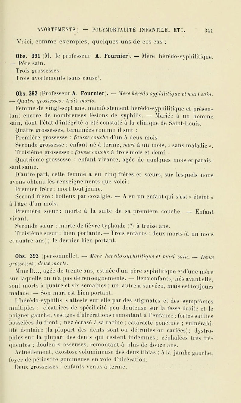 Voici, comme exemples, quelques-uns de ces cas : Obs. 391 (M. le professeur A. Fournier). — Mère hérédo-syphilitique. — Père sain. Trois grossesses. Trois avortements (sans cause'. Obs. 392 (Professeur A. Fournier). — Mè're hérédo-sijphilitique et mari sain. — Quatre grossesses; trois morts. Femme de vingt-sept ans, manifestement hérédo-syphilitique et présen- tant encore de nombreuses lésions de syphilis. — Mariée à un homme sain, dont l'état d'intégrité a été constaté à la clinique de Saint-Louis. Quatre grossesses, terminées comme il suit : Première grossesse : fausse couche d'un à deux mois. Seconde grossesse : enfant né à ternie, 7nort à un mois, '< sans maladie». Troisième grossesse : fausse couche à trois mois et demi., Quatrième grossesse : enfant yivante, âgée de quelques mois et parais- sant saine. D'autre part, cette femme a eu cinq frères et sœurs, sur lesquels nous avons obtenu les renseignements que voici : Premier frère: mort tout jeune. Second frère : boiteux par coxalgie. — A eu un enfant qui s'est « éteint » à Tàge d'un mois. Première sœur : morte à la suite de sa première couche. — Enfant vivant. Seconde sœur : morte de fièvre typhoïde (?) à treize ans. Troisième sœur : bien portante. — Trois enfants : deux morts (à un mois et quatre ans) ; le dernier bien portant. Obs. 393 (personnelle). — Mère hérédo-syphilitique et mari sain. — Deux grossesses; deux morts. MmeD..., âgée de trente ans, estnéed'un père syphilitique etd'une mère sur laquelle on n'a pas de renseignements. — Deuxenfants, née avant elle, sont morts à quatre et six semaines ; un autre a survécu, mais est toujours malade. — Son mari est bien portant. L'hérédo-syphilis s'atteste sur elle par des stigmates et des symptômes multiples : cicatrices de spécificité peu douteuse sur la fesse droite et le poignet gauche, vestiges d'ulcérations remontant à l'enfance; fortes saillies bosselées du front ; nez écrasé à sa racine ; cataracte ponctuée ; vulnérabi- lité dentaire (la plupart des dents sont ou détruites ou cariées) ; dystro- phies sur la plupart des dents qui restent indemnes; céphalées très fré- quentes ; douleurs osseuses, remontant à plus de douze ans. Actuellement, exoslose volumineuse des deux tibias ; à la jambe gauche, foyer de périostite gommeuse en voie d'ulcération. Deux grossesses : enfants venus à terme.