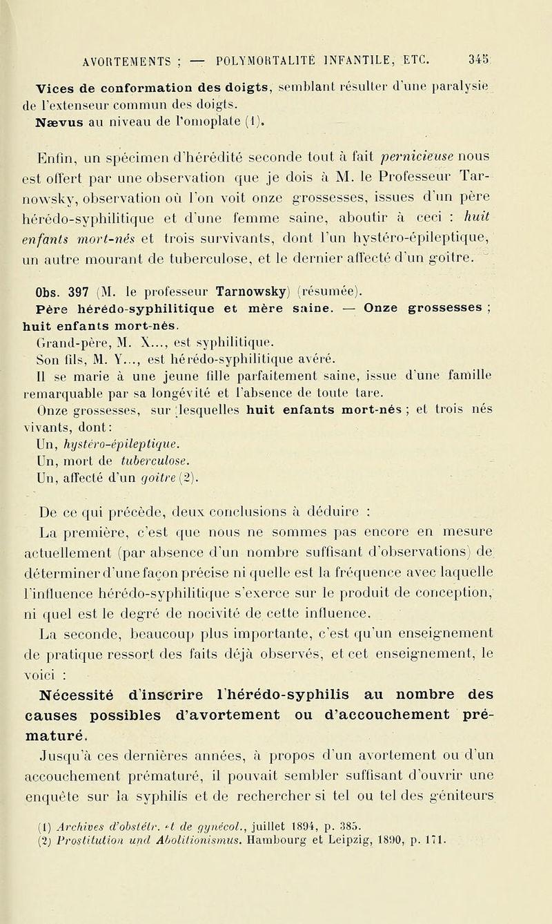 Vices de conformation des doigts, semblant lésuUer d'une paralysie de l'extenseur commun dos doigts. Naevus au niveau de l'omoplate (1). Enfin, un spécimen d'hérédité seconde tout à fait pernicieuse nous est offert par une observation que je dois à M. le Professeur Tar- nowsky, observation où l'on voit onze grossesses, issues d'un père hérédo-syphiliticfue et d'une femme saine, aboutir à ceci : huit enfants mort-nés et trois survivants, dont l'an hystéro-épileptique, an antre mourant de tuberculose, et le dernier affecté d'un g-Oitre. Obs. 397 (M. le professeur Tarnowsky) (résumée). Père hérédo-syphilitique et mère saine. — Onze grossesses ; huit enfants mort-nés. Grand-père, M. X..., est syphilitique. Son fils, M. Y..., est hérédo-syphilitique avéré. Il se marie à une jeune fille parfaitement saine, issue d'une farnille remarquable par sa longévité et l'absence de toute tare. Onze grossesses, sur [lesquelles huit enfants mort-nés ; et trois nés vivants, dont: Un, hystéro-épileptique. Un, mort de tuberculose. Un, affecté d'un goiïre (2). De ce qui précède, deux conclusions à déduire : La première, c'est que nous ne sommes pas encore en mesure actuellement (par absence d'un nombre suffisant d'observations) de déterminer d'une façon précise ni quelle est la fréquence avec laquelle l'influence hérédo-syphilitique s'exerce sur le produit de conception, ni quel est le deg-ré de nocivité de cette influence. La seconde, beaucoup plus importante, c'est qu'un enseignement de pratique ressort des faits déjà observés, et cet enseignement, le voici : : Nécessité d'inscrire l'hérédo-syphilis au nombre des causes possibles d'avortement ou d'accouchement pré- maturé. Jusqu'à ces dernières années, à propos d'un avortement ou d'un accouchement prématuré, il pouvait sembler suffisant d'ouvrir une enquête sur la syphilis et de rechercher si tel ou tel des géniteurs (1) Archives d'obsiélr. -t de gynécol., juillet 1894, p. 385. (2j Prostitution und Abolilionismus. Hambourg et Leipzig, 1890, p. 171.