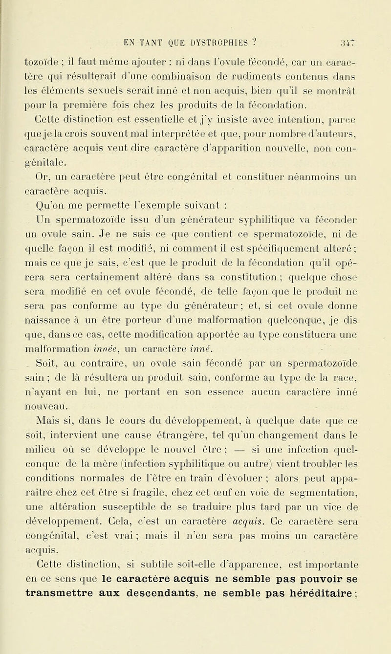 tozoïde ; il faut même ajouter : ni clans l'ovule fécondé, car un carac- tère qui résulterait d'une combinaison de rudiments contenus dans les éléments sexuels serait inné et non acquis, bien qu'il se montrât pour la première fois chez les produits de la fécondation. Cette distinction est essentielle et j'y insiste avec intention, parce que je la crois souvent mal interprétée et que, pour nombre d'auteurs, caractère acquis veut dire caractère d'apparition nouvelle, non con- g'énitale. Or, un caractère peut être congénital et constituer néanmoins un caractère acquis. Qu'on me permette l'exemple suivant : . Un spermatozoïde issu d'un g'énérateur syphilitique va féconder un ovule sain. Je ne sais ce que contient ce spermatozo'ide, ni de quelle façon il est modifié, ni comment il est spécifiquement altéré; mais ce que je sais, c'est que le produit de la fécondation qu'il opé- rera sera certainement altéré dans sa constitution ; quelque chose sera modifié en cet ovule fécondé, de telle façon que le produit ne sera pas conforme au type du générateur; et, si cet ovule donne naissance à un être porteur d'une malformation quelconque, je dis que, dans ce cas, cette modification apportée au type constituera une malformation innée, un caractère inné. Soit, au contraire, un ovule sain fécondé par un spermatozoïde sain ; de là résultera un produit sain, conforme au type de la race, n'ayant en lui, ne portant en son essence aucun caractère inné nouveau. Mais si, dans le cours du développement, à quelque date que ce soit, intervient une cause étrang'ère, tel qu'un changement dans le milieu où se développe le nouvel être ; — si une infection quel- conque de la mère (infection syphilitique ou autre) vient troubler les conditions normales de l'être en train d'évoluer ; alors peut appa- raître chez cet être si fragile, chez cet œuf en voie de segmentation, une altération susceptible de se traduire plus tard par un vice de développement. Cela, c'est un caractère acquis. Ce caractère sera cong'énital, c'est vrai ; mais il n'en sera pas moins un caractère acquis. Cette distinction, si subtile soit-elle d'apparence, est importante en ce sens que le caractère acquis ne semble pas pouvoir se transmettre aux descendants, ne semble pas héréditaire ;
