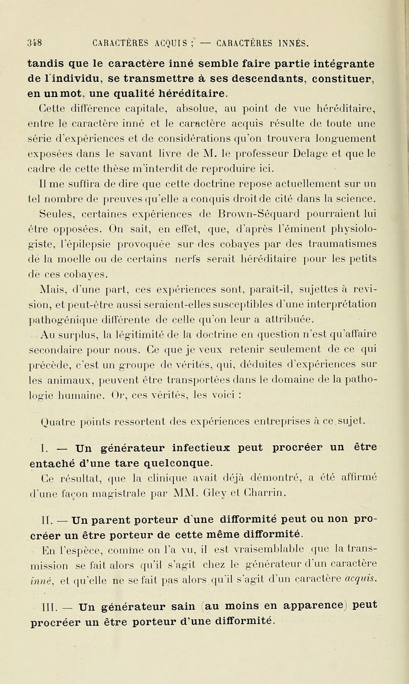 tandis que le caractère inné semble faire partie intégrante de lindividu, se transmettre à ses descendants, constituer, en un mot, une qualité héréditaire. Cette différence capitale, absolue, au point de vue héréditaire, entre le caractère inné et le caractère acquis résulte de toute une série d'expériences et de considérations qu'on trouvera long-uement exposées dans le savant livre de M. le professeur Delage et que le cadre de cette thèse m'interdit de reproduire ici. Il me suffira de dire que cette doctrine repose actuellement sur un tel nombre de preuves qu'elle a conquis droit de cité dans la science. Seules, certaines expériences de Brown-Séquard pourraient lui être opposées. On sait, en effet, que, d'après l'éminent physiolo- giste, l'épilepsie provoquée sur des cobayes par des traumatismes dé la moelle ou de certains nerfs serait héréditaire pour les petits dé ces cobayes. Mais, d'une part, ces expériences sont, parait-il, sujettes à revi- sion, et peut-être aussi seraient-elles susceptibles d'une interprétation pathog'énique différente de celle qu'on leur a attribuée. Au surplus, la légitimité de la doctrine en question n'est qu'affaire secondaire pour nous. Ce que je veux retenir seulement de ce qui précède, c'est un g-roupe de vérités, qui, déduites d'expériences sur les animaux, peuvent être transportées dans le domaine de la patho- logie humaine. Or, ces vérités, les voici : Quatre points ressortent des expériences entreprises à ce.sujet. I. — Un générateur infectieux peut procréer un être entaché d'une tare quelconque. Ce résultat, que la clinique avait déjà démontré, a été affirmé d'une façon magistrale par MM. Gley et Charrin. II. — Un parent porteur dune difformité peut ou non pro- créer un être porteur de cette même difformité. En l'espèce, comine on l'a vu, il est vraisemblable que la trans- mission se fait alors qu'il s'agit chez le g-énérateur d'un caractère ùvié, et qu'elle ne se fait pas alors quil s'agit d'un caractère acquis. III. — Un générateur sain (au moins en apparence; peut procréer un être porteur d'une difformité.