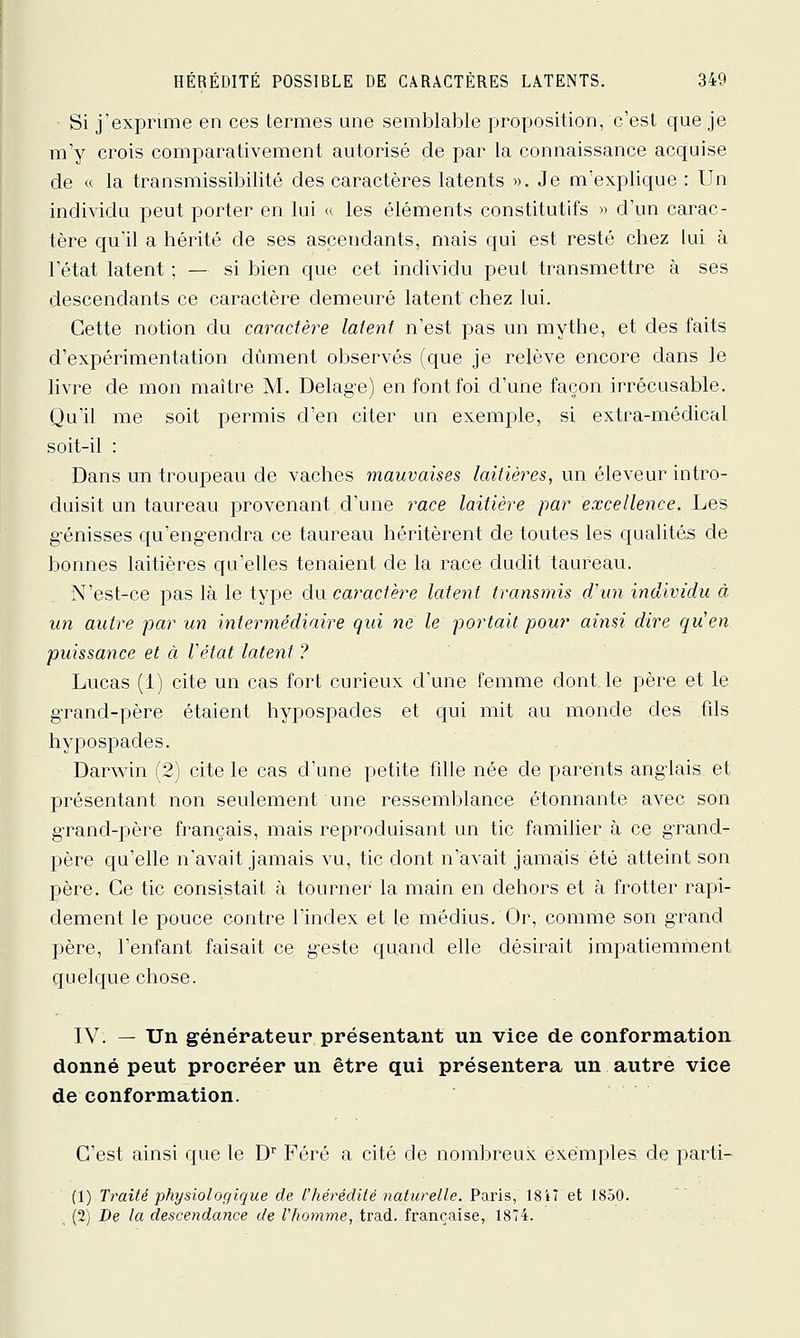 Si j'exprime en ces termes une semblable proposition, c'est que je m'y crois comparativement autorisé de par la connaissance acquise de « la transmissibilité des caractères latents ». Je m'explique : Un individu peut porter en lui « les éléments constitutifs » d'un carac- tère qu'il a hérité de ses ascendants, mais qui est resté chez lui à l'état latent ; — si bien que cet individu peut transmettre à ses descendants ce caractère demeuré latent chez lui. Cette notion du caractère latent n'est pas un mythe, et des faits d'expérimentation dûment observés (que je relève encore dans le livre de mon maître M. Delag'e) en font foi d'une façon irrécusable. Qu'il me soit permis d'en citer un exemple, si extra-médical soit-il : Dans un troupeau de vaches mauvaises laitières, un éleveur intro- duisit un taureau provenant d'une race laitière par excellence. Les génisses qu'eng-endra ce taureau héritèrent de toutes les qualités de bonnes laitières qu'elles tenaient de la race dudit taureau. N'est-ce pas là le tyi^e du caractère latent transmis d'un individu à un autre par un intermédiaire qui ne le portait pour ainsi dire quen puissance et à Vétat latent ? Lucas (i) cite un cas fort curieux d'une femme dont le père et le gTand-père étaient hypospades et qui mit au monde des fils hypospades. Darv^dn (2) cite le cas d'une petite fille née de parents anglais et présentant non seulement une ressemblance étonnante avec son g-rand-père français, mais reproduisant un tic familier à ce grand- père qu'elle n'avait jamais vu, tic dont n'avait jamais été atteint son père. Ce tic consistait à tourner la main en dehors et à frotter rapi- dement le pouce contre l'index et le médius. Or, comme son grand père, l'enfant faisait ce geste quand elle désirait impatiemment quelque chose. IV. — Un générateur présentant un vice de conformation, donné peut procréer un être qui présentera un autre vice de conformation. C'est ainsi que le D' Féré a cité de nombreux exemples de parti- (1) Traité physiologique de l'hérédité naturelle. Paris, 1817 et 1850. (2) De la descendance de l'homme, trad. française, 1874.