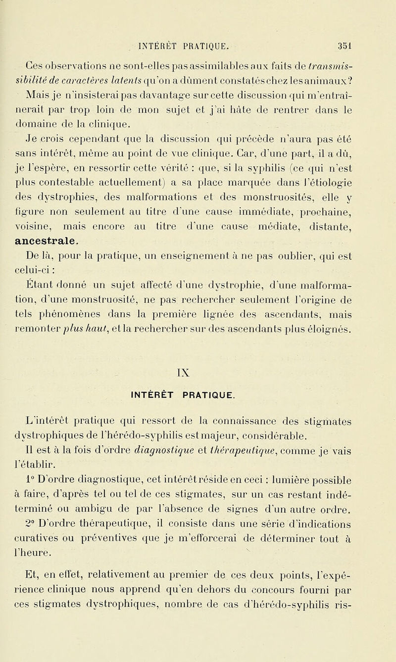 Ces observations ne sont-elles pas assimilables aux faits de transmis- sibilité de caractères latents qu'on a dûment constatéschez lesanimaux? Mais je n'insisterai pas davantag-e sur cette discussion qui m'entraî- nerait par trop loin de mon sujet et j'ai hâte de rentrer dans le domaine de la clinique. Je crois cependant que la discussion qui précède n'aura pas été sans intérêt, même au point de vue clinique. Car, d'une part, il a dû, je l'espère, en ressortir cette vérité : que, si la syphilis (ce qui n'est plus contestable actuellement) a sa place marquée dans l'étiologie des dystrophies, des malformations et des monstruosités, elle y fig'ure non seulement au titre d'une cause immédiate, prochaine, voisine, mais encore au titre d'une cause médiate, distante, ancestrale. De là, pour la pratique, un enseig-nement à ne pas oublier, qui est celui-ci : Etant donné un sujet affecté d'une dystrophie, d'une malforma- tion, d'une monstruosité, ne pas rechercher seulement l'orig-ine de tels phénomènes dans la première lig-née des ascendants, mais remonter plus haut, et la rechercher sur des ascendants plus éloignés. INTÉRÊT PRATIQUE. L'intérêt pratique qui ressort de la connaissance des stig-mates dystrophiques de l'hérédo-syphilis est majeur, considérable. Il est à la fois d'ordre diagnostique et thérapeutique, comme je vais l'établir. 1° D'ordre diag-nostique, cet intérêt réside en ceci : lumière possible à faire, d'après tel ou tel de ces stig-mates, sur un cas restant indé- terminé ou ambig'u de par l'absence de sig-nes d'un autre ordre. 2° D'ordre thérapeutique, il consiste dans une série d'indications curatives ou préventives que je m'efforcerai de déterminer tout à l'heure. Et, en effet, relativement au premier de ces deux points, l'expé- rience clinique nous apprend qu'en dehors du concours fourni par ces stig-mates dystrophiques, nombre de cas d'hérédo-syphilis ris-