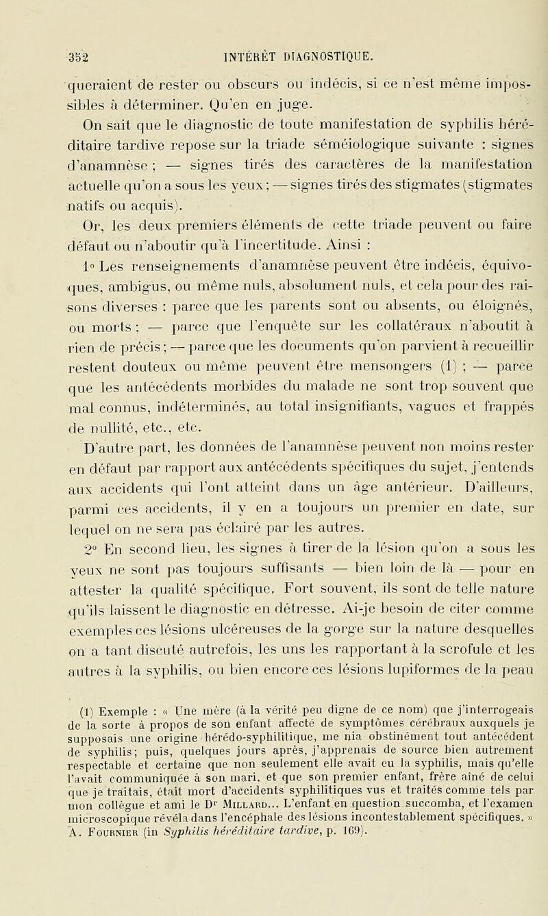 queraient de rester ou obscurs ou indécis, si ce n'est même impos- sibles à déterminer. Qu'en en jug-e. On sait que le diagnostic de toute manifestation de syphilis héré- ditaire tardive repose sur la triade séméiologique suivante : signes d'anamnèse ; — signes tirés des caractères de la manifestation actuelle qu'on a sous les yeux; — signes tirés des stigmates (stigmates natifs ou acquis). Or, les deux premiers éléments de cette triade peuvent ou faire défaut ou n'aboutir qu'à l'incertitude. Ainsi : 1 Les renseignements d'anamnèse peuvent être indécis, équivo- ques, ambigus, ou même nuls, absolument nuls, et cela pour des rai- sons diverses : parce que les parents sont ou absents, ou éloignés, ou morts ; — parce que l'enquête sur les collatéraux n'aboutit à rien de précis ; — parce que les documents qu'on parvient à recueillir restent douteux ou même peuvent être mensongers (1) ; — parce que les antécédents morbides du malade ne sont trop souvent que mal connus, indéterminés, au total insignifiants, vag^ues et frappés de nullité, etc., etc. D'autre part, les données de Tanamnèse peuvent non moins rester en défaut par rapport aux antécédents spécifiques du sujet, j'entends aux accidents qui l'ont atteint dans un àg-e antérieur. D'ailleurs, parmi ces accidents, il y en a toujours un premier en date, sur lequel on ne sera pas éclairé par les autres. 2° En second lieu, les signes à tirer de la lésion qu'on a sous les yeux ne sont pas toujours suffisants — bien loin de là — pour en attester la qualité spécifique. Fort souvent, ils sont de telle nature qu'ils laissent le diagnostic en détresse. Ai-je besoin de citer comme exemples ces lésions ulcéreuses de la gorge sur la nature desquelles on a tant discuté autrefois, les uns les rapportant à la scrofule et les autres à la syphilis, ou bien encore ces lésions lupiformes de la peau (1) Exemple : « Une mère (à la vérité peu digne de ce nom) que j'interrogeais de la sorte à propos de son enfant affecté de symptômes cérébraux auxquels je supposais une origine hérédo-syphilitique, me nia obstinément tout antécédent de syphilis; puis, quelques jours après, j'apprenais de source bien autrement respectable et certaine que non seulement elle avait eu la syphilis, mais qu'elle l'avait communiquée à son mari, et que son premier enfant, frère aîné de celui que je traitais, était mort d'accidents syphilitiques vus et traités comme tels par mon collègue et ami le D^ Millard... L'enfant en question succomba, et l'examen microscopique révéladans l'encéphale des lésions incontestablement spécifiques. » A. FouRNiER (in Syphilis héréditaire tardive, p. 169).