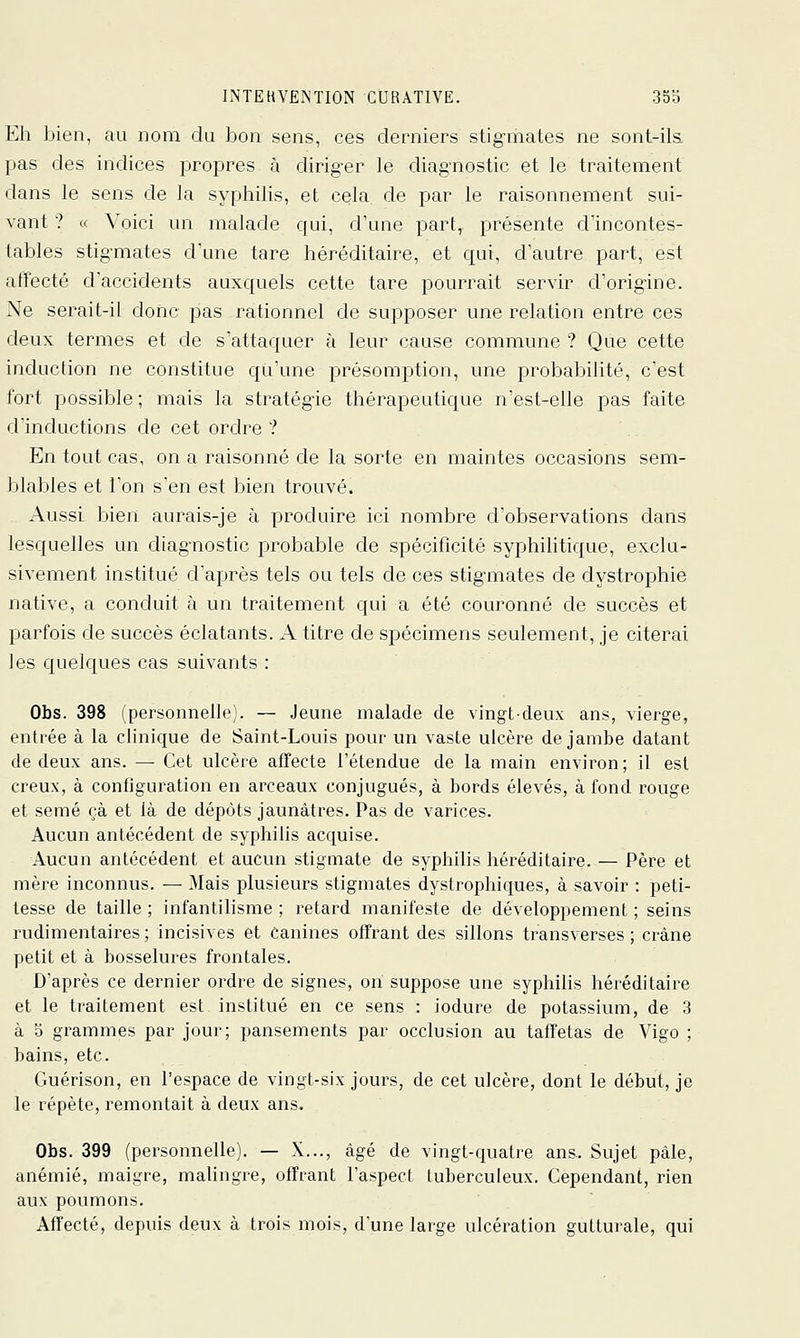 Eh bien, au nom du bon sens, ces derniers stig-iiiates ne sont-ik pas des indices propres à diriger le diag-nostic et le traitement dans le sens de la syphilis, et cela, de par le raisonnement sui- vant ? « Voici un malade qui, d'une part, présente d'incontes- tables stigmates d'une tare héréditaire, et qui, d'autre part, est affecté d'accidents auxquels cette tare pourrait servir d'origine. Ne serait-il donc pas rationnel de supposer une relation entre ces deux termes et de s'attaquer à leur cause commune ? Que cette induction ne constitue qu'une présomption, une probabilité, c'est fort possible ; mais la stratégie thérapeutique n'est-elle pas faite dinductions de cet ordre ? En tout cas, on a raisonné de la sorte en maintes occasions sem- blables et l'on s'en est bien trouvé. xVussi bien aurais-je à produire ici nombre d'observations clans lesquelles un diagnostic probable de spécificité syphihtique, exclu- sivement institué d'après tels ou tels de ces stigmates de dystrophie native, a conduit à un traitement qui a été couronné de succès et parfois de succès éclatants. A titre de spécimens seulement, je citerai les quelques cas suivants : Obs. 398 (personnelle). — Jeune malade de vingt-deux ans, vierge, entrée à la clinique de Saint-Louis pour un vaste ulcère de jambe datant de deux ans. — Cet ulcère affecte l'étendue de la main environ; il est creux, à configuration en arceaux conjugués, à bords élevés, à fond rouge et semé çà et là de dépôts jaunâtres. Pas de varices. Aucun antécédent de syphilis acquise. Aucun antécédent et aucun stigmate de syphilis héréditaire. — Père et mère inconnus. — Mais plusieurs stigmates dystrophiques, à savoir : peti- tesse de taille ; infantilisme ; retard manifeste de développement ; seins rudimentaires ; incisives et Canines offrant des sillons transverses ; crâne petit et à bosselures frontales. D'après ce dernier ordre de signes, on suppose une syphilis héréditaire et le traitement est institué en ce sens : iodure de potassium, de 3 à 5 grammes par jour; pansements par occlusion au taffetas de Vigo ; bains, etc. Guérison, en l'espace de vingt-six jours, de cet ulcère, dont le début, je le répète, remontait à deux ans. Obs. 399 (personnelle). — X..., âgé de vingt-quatre ans.. Sujet pâle, anémié, maigre, malingre, offrant l'aspect tuberculeux. Cependant, rien aux poumons. Affecté, depuis deux à trois mois, d'une large ulcération guttui'ale, qui