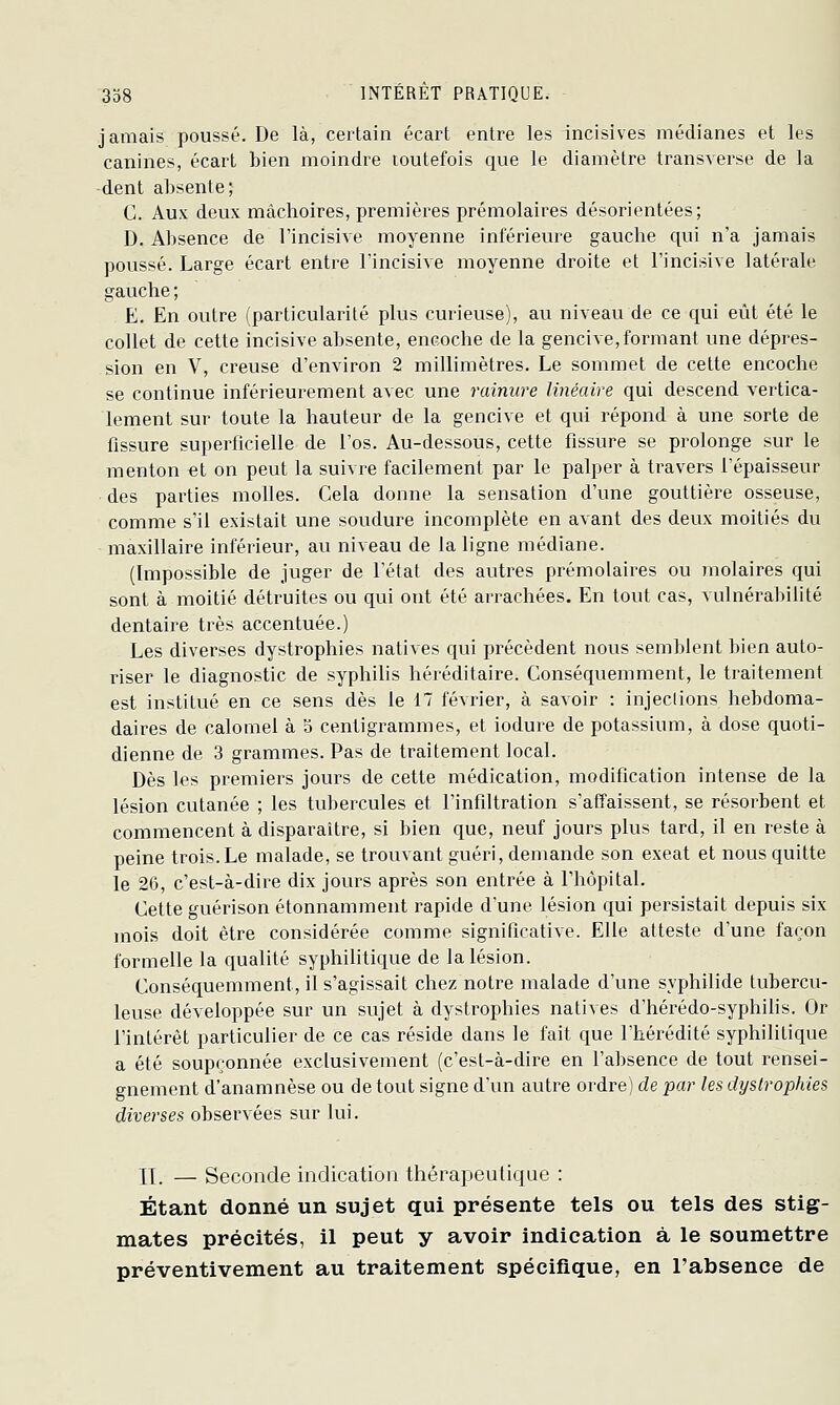 jamais poussé. De là, certain écart entre les incisives médianes et les canines, écart bien moindre toutefois que le diamètre transverse de la -dent absente; C. Aux deux mâchoires, premières prémolaires désorientées; D. Absence de l'incisive moyenne inférieure gauche qui n'a jamais poussé. Large écart entre l'incisive moyenne droite et l'incisive latérale gauche ; E. En outre (particularité plus curieuse), au niveau de ce qui eût été le collet de cette incisive absente, encoche de la gencive, formant une dépres- sion en V, creuse d'environ 2 millimètres. Le sommet de cette encoche se continue inférieurement avec une rainure linéaire qui descend vertica- lement sur toute la hauteur de la gencive et qui répond à une sorte de fissure superficielle de l'os. Au-dessous, cette fissure se prolonge sur le menton et on peut la suivre facilement par le palper à travers l'épaisseur des parties molles. Cela donne la sensation d'une gouttière osseuse, comme s'il existait une soudure incomplète en avant des deux moitiés du maxillaire inférieur, au niveau de la ligne médiane. (Impossible de juger de l'état des autres prémolaires ou molaires qui sont à moitié détruites ou qui ont été arrachées. En tout cas, vulnérabilité dentaire très accentuée.) Les diverses dystrophies natives qui précèdent nous semblent bien auto- riser le diagnostic de syphilis héréditaire. Conséquemment, le traitement est institué en ce sens dès le 17 février, à savoir : injeclions hebdoma- daires de calomel à 3 centigrammes, et iodure de potassium, à dose quoti- dienne de 3 grammes. Pas de traitement local. Dès les premiers jours de cette médication, modification intense de la lésion cutanée ; les tubercules et l'infiltration s'affaissent, se résorbent et commencent à disparaître, si bien que, neuf jours plus tard, il en reste à peine trois.Le malade, se trouvant guéri, demande son exeat et nous quitte le 26, c'est-à-dire dix jours après son entrée à l'hôpital. Cette guérison étonnamment rapide d'une lésion qui persistait depuis six mois doit être considérée comme significative. Elle atteste d'une façon formelle la qualité syphihtique de la lésion. Conséquemment, il s'agissait chez notre malade d'une syphilide tubercu- leuse développée sur un sujet à dystrophies natives d'hérédo-syphilis. Or l'intérêt particulier de ce cas réside dans le fait que l'hérédité syphilitique a été soupçonnée exclusivement (c'est-à-dire en l'absence de tout rensei- gnement d'anamnèse ou de tout signe d'un autre ordre) de par les dystrophies diverses observées sur lui. IJ. — Seconde indication thérapeutique : Étant donné un sujet qui présente tels ou tels des stig- mates précités, il peut y avoir indication à le soumettre préventivement au traitement spécifique, en l'absence de