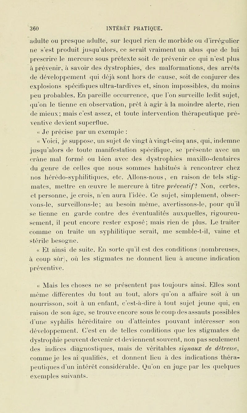 adulte ou presque adulte, sur lequel rien de morbide ou d'irrég'ulier ne s'est produit jusqu'alors, ce serait vraiment un abus que de lui prescrire le mercure sous prétexte soit de prévenir ce qui n'est plus à prévenir, à savoir des dystrophies, des malformations, des arrêts de développement qui déjà sont hors de cause, soit de conjurer des explosions spécifiques ultra-tardives et, sinon impossibles, du moins peu probables. En pareille occurrence, que l'on surveille ledit sujet, qu'on le tienne en observation, prêt à ag'ir à la moindre alerte, rien de mieux; mais c'est assez, et toute intervention thérapeutique pré- ventive devient superflue. « Je précise par un exemple : « Voici, je suppose, un sujet de vingi à ving-t-cinq ans, qui, indemne jusqu'alors de toute manifestation spécifique, se présente avec un crâne mal formé ou bien avec des dystrophies maxillo-dentaires du g-enre de celles que nous sommes habitués à rencontrer chez nos hérédo-syphilitiques, etc. Allons-nous, en raison de tels stig- mates, mettre en œuvre le mercure à titre préventif! Non, certes, et personne, je crois, n'en aura l'idée. Ce sujet, simplement, obser- vons-le, surveillons-le; au besoin même, avertissons-le, pour qu'il se tienne en g-arde contre des éventualités auxquelles, rig-oureu- sement, il peut encore rester exposé; mais rien de plus. Le traiter comme on traite un syphilitique serait, me semble-t-il, vaine et stérile besogne. « Et ainsi de suite. En sorte qu'il est des conditions (nombreuses, à coup sûr), où les stigmates ne donnent lieu à aucune indication préventive. « Mais les choses ne se présentent pas toujours ainsi. Elles sont même différentes du tout au tout, alors qu'on a affaire soit à un nourrisson, soit à un enfant, c'est-à-dire à tout sujet jeune qui, en raison de son âge, se trouve encore sous le coup des assauts possibles d'une syphilis héréditaire ou d'atteintes pouvant intéresser son développement. C'est en de telles conditions que les stigmates de dystrophie peuvent devenir et deviennent souvent, non pas seulement des indices diagnostiques, mais de véritables signaux de détresse, comme je les ai qualifiés, et donnent lieu à des indications théra- peutiques d'un intérêt considérable. Qu'on en juge par les quelques exemples suivants.