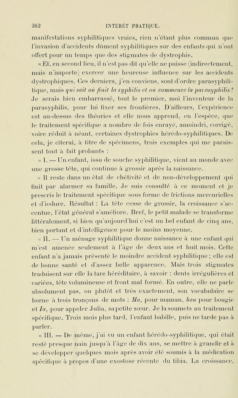 manifestations sypliilitiques vraies, rien n'étant plus commun que rinvasion d'accidents dûment syphilitiques sur des enfants qui n'ont offert pour un temps que des stig-mates de dystrophie. « Et, en second lieu, il nest pas dit qu'elle ne puisse (indirectement, mais n'importe) exercer une heureuse influence sur les accidents dystrophiques. Ces derniers, j'en conviens, sont d'ordre parasyphili- tique, mais qui sait où finit la syphilis et où commence la parasypliilis'^. Je serais bien embarrassé, tout le j^remier, moi l'inventeur de la parasyphilis, pour lui fixer ses frontières. D'ailleurs, l'expérience est au-dessus des théories et elle nous apprend, en l'espèce, que le traitement spécifique a nombre de fois enrayé, amoindri, corrig'é, voire réduit à néant, certaines dystrophies hérédo-syphilitiques. De cela, je citerai, à titre de spécimens, trois exemples qui me parais- sent tout à fait probants : « I. — Un enfant, issu de souche syphilitique, vient au monde avec une gTOSse tête, qui continue à gTOssir après la naissance. « Il reste dans un état de chétivité et de non-développement qui finit par alarmer sa famille. Je suis consulté à ce moment et je prescris le traitement spécifique sous forme de frictions mercurielles et d'iodure. Résultat : La tête cesse de g-rossir, la croissance s'ac- centue, l'état général s'améliore. Bref, le petit malade se transforme littéralement, si bien qu'aujourd'hui c'est un bel enfant de cinq ans, bien portant et d'intelUg-ence pour le moins moyenne. « IL — Un ménag-e syphiUtique donne naissance à une enfant qui m'est amenée seulement à l'àg'e de deux ans et huit mois. Cette enfant n'a jamais présenté le moindre accident syphilitique ; elle est de bonne santé et d'assez belle apparence. Mais trois stig-mates traduisent sur elle la tare héréditaire, à savoir : dents irrég'ulières et cariées, tête volumineuse et front mal formé. En outre, elle ne parle absolument pas, Ou plutôt et très exactement, son vocabulaire se borne à trois tronçons de mots : Ma, pour maman, bou pour boug'ie et /a, pour appeler Jalia, sapetite sœur. Je la soumets au traitement spécifique. Trois mois plus tard. Tentant babille, puis ne tarde pas à parler. « III. — De même, j'ai vu un enfant hérédo-syphilitique, qui était resté presque nain jusqu'à l'àg-e de dix ans, se mettre à g-randir et à se développer quelques mois après avoir été soumis à la médication spécifique à propos dune exostose récente du tibia. La croissance.