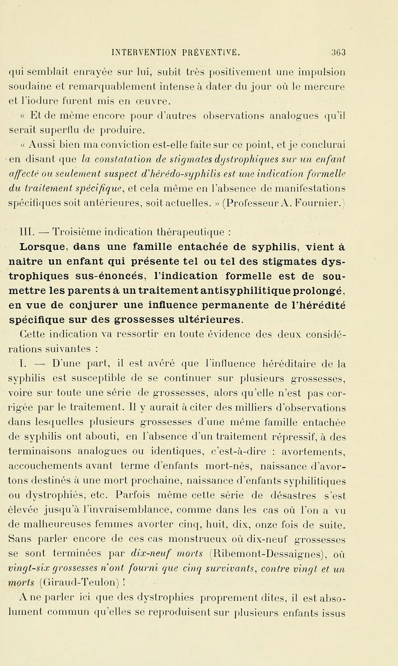 qui semblait enrayée sur lui, subit très positivement une impulsion soudaine et remarquablement intense à dater du jour où le mercure et riodure furent mis en œuvre. « Et de même encore pour d'autres observations analogues qu'il serait superflu de produire. « Aussi bien ma conviction est-elle faite sur ce point, et je conclurai en disant que la constatation de stigmates dystrophiques sur un enfant affecté ou seulement suspect dliérédo-syphilis est une indication formelle du traitement spécifique, et cela même en l'absence de manifestations spécifiques soit antérieures, soit actuelles. » (Professeur A. Fournier.) m. — Troisième indication thérapeutique : Lorsque, dans une famille entachée de syphilis, vient à naître un enfant qui présente tel ou tel des stigmates dys- trophiques sus-énoncés, l'indication formelle est de sou- mettre les parents à un traitement antisyphilitique prolongé, en vue de conjurer une influence permanente de l'hérédité spécifique sur des grossesses ultérieures. Cette indication va ressortir en toute évidence des deux considé- rations suivantes : I. — D'une part, il est avéré que lïnfluence héréditaire de la syphilis est susceptible de se continuer sur plusieurs gTOSsesses, voire sur toute une série de grossesses, alors qu'elle n'est pas cor- rig'ée par le traitement. Il y aurait à citer des milliers d'observations dans lesquelles plusieurs g-rossesses d'une même famille entachée de syphilis ont abouti, en l'absence d'un traitement répressif, à des terminaisons analogues ou identiques, c'est-à-dire : avortements, accouchements avant terme d'enfants mort-nés, naissance d'avor- tons destinés à une mort prochaine, naissance d'enfants syphilitiques ou dystrophiés, etc. Parfois même cette série de désastres s'est élevée jusqu'à l'invraisemblance, comme dans les cas où l'on a vu de malheureuses femmes avorter cinq, huit, dix, onze fois de suite. Sans parler encore de ces cas monstrueux où dix-neuf grossesses se sont terminées par dix-neuf morts (Ribemont-Dessaignes), où vingt-six grossesses n'ont fourni que cinq survivants, contre vingt et un morts (Giraud-Teulon) ! A ne parler ici que des dystrophiés proprement dites, il est abso- lument commun qu'elles se reproduisent sur plusieurs enfants issus