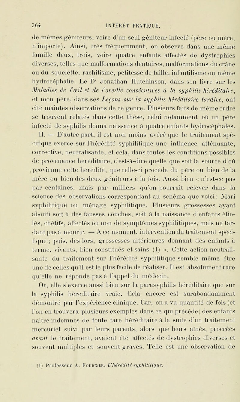 de mêmes g'éniteurs, voire crun seul g-éniteur infecté (père ou mère, n'importe). Ainsi, très fréquemment, on observe dans une même famille deux, trois, voire quatre enfants affectés de dystrophies diverses, telles que malformations dentaires, malformations du crâne ou du squelette, rachitisme, petitesse de taille, infantilisme ou même hydrocéphalie. Le D Jonathan Hutchinson, dans son livre sur les Maladies de l'œil et de l'o)-eiUe consécutives à la syphilis hiréditairc^ et mon père, dans ses Leçons sur la syphilis héréditaire tardive^ ont cité maintes observations de ce genre. Plusieurs faits de même ordre se trouvent relatés dans cette thèse, celui notamment où un père infecté de syphilis donna naissance à quatre enfants hydrocéphales. II. — D'autre part, il est non moins avéré que le traitement spé- cifique exerce sur l'hérédité syphilitique une influence atténuante, corrective, neutralisante, et cela, dans toutes les conditions possibles de provenance héréditaire, c'est-à-dire quelle que soit la source d'où .provienne cette hérédité, que celle-ci procède du père ou bien de la mère ou bien des deux géniteurs à la fois. Aussi bien « n'est-ce pas par centaines, mais par milliers qu'on pourrait relever dans la science des observations correspondant au schéma que voici : Mari syphilitique ou ménage syphilitique. Plusieurs grossesses ayant abouti soit à des fausses couches, soit à la naissance d'enfants étio- lés, chétifs, affectés ou non de symptômes syphilitiques, mais ne tar- dant pas à mourir. —Ace moment, intervention du traitement spéci- fique ; puis, dès lors, grossesses ultérieures donnant des enfants à terme, vivants, bien constitués et sains (1) ». Cette action neutrali- sante du traitement sur l'hérédité syphilitique semble même être une de celles qu'il est le plus facile de réaliser. Il est absolument rare qu'elle ne réponde pas à l'appel du médecin. Or, elle s'exerce aussi bien sur la parasyphilis héréditaire que sur la syphilis héréditaire vraie. Gela encore est surabondamment démontré par l'expérience clinique. Car, on a vu quantité de fois (et l'on en trouvera plusieurs exemples dans ce qui précède) des enfants naître indemnes de toute tare héréditaire à la suite d'un traitement mercuriel suivi par leurs parents, alors que leurs aînés, procréés avant le traitement, avaient été affectés de dystrophies diverses et souvent multiples et souvent graves. Telle est une observation de (1) Professeur A. Foornier, V lier édité syphilitique.