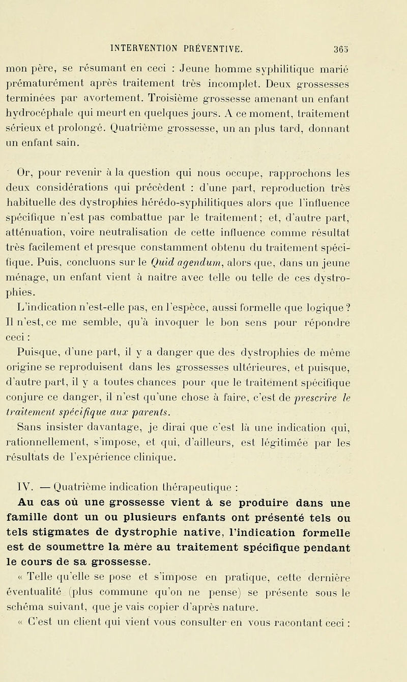 mon père, se résumant en ceci : Jeune homme syphilitique marié prématurément après traitement très incomplet. Deux grossesses terminées par avortement. Troisième g-rossesse amenant un enfant hydrocéphale qui meurt en quelques jours. A ce moment, traitement sérieux et prolong-é. Quatrième g-rossesse, un an plus tard, donnant un enfant sain. Or, pour revenir à la question qui nous occupe, rapprochons les deux considérations qui précèdent : d'une part, reproduction très habituelle des dystrophies hérédo-syphilitiques alors que l'influence spécifique n'est pas combattue par le traitement; et, d'autre part, atténuation, voire neutrahsation de cette influence comme résultat très facilement et presque constamment obtenu du traitement spéci- fique. Puis, concluons sur le Quid agenduin^ alors que, dans un jeune ménag-e, un enfant vient à naître avec telle ou telle de ces dystro- phies. L'indication n'est-elle pas, en l'espèce, aussi formelle que logique? Il n'est, ce me semble, qu'à invoquer le bon sens pour répondre ceci : Puisque, d'une part, il y a danger que des dystrophies de même origine se reproduisent dans les gTossesses ultérieures, et puisque, d'autre part, il y a toutes chances pour que le traitement spécifique conjure ce dang-er, il n'est qu'une chose à faire, c'est de prescrire le traitement spécifique aux parents. Sans insister davantage, je dirai que c'est là une indication qui, rationnellement, s'impose, et qui, d'ailleurs, est légitimée par les résultats de Texpérience clinique. TV. — Quatrième indication thérapeutique : Au cas où une grossesse vient à se produire dans une famille dont un ou plusieurs enfants ont présenté tels ou tels stigmates de dystrophie native, l'indication formelle est de soumettre la mère au traitement spécifique pendant le cours de sa grossesse. « Telle qu'elle se pose et s'impose en pratique, cette dernière éventualité (plus commune qu'on ne pense) se présente sous le schéma suivant, que je vais copier d'apjrès nature. « C'est un client qui vient vous consulter en vous racontant ceci :