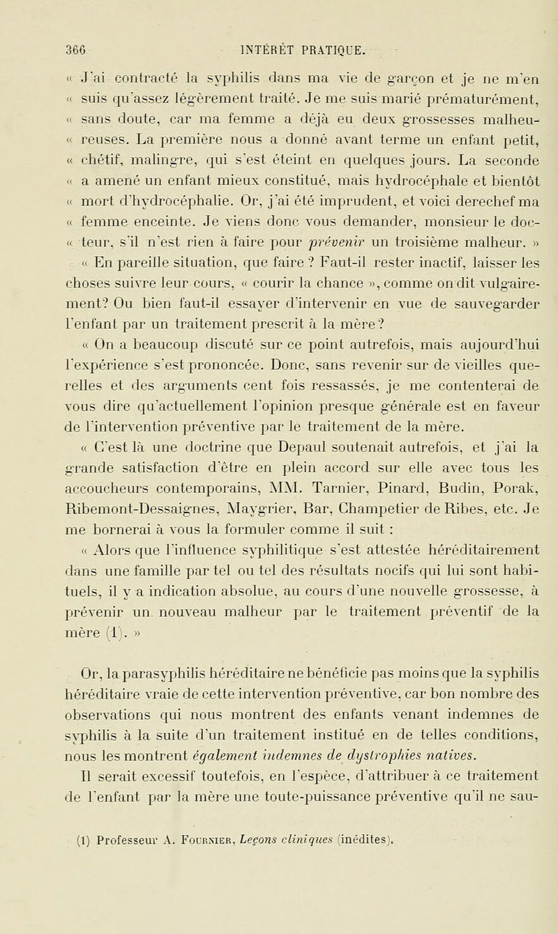 (' Jai contracté la syphilis dans ma vie de garçon et je ne m'en «I suis quassez légèrement traité. Je me sais marié prématurément, (' sans doute, car ma femme a déjà eu deux gTOssesses malheu- « reuses. La première nous a donné avant terme un enfant petit, « chétif, malingTe, qui s'est éteint en quelques jours. La seconde « a amené un enfant mieux constitué, mais hydrocéphale et bientôt « mort d'hydrocéphalie. Or, j'ai été imprudent, et voici derechef ma « femme enceinte. Je viens donc vous demander, monsieur le doc- << teur. s'il n'est rien à faire pour prévenir un troisième malheur. » « En pjareille situation, que faire ? Faut-il rester inactif, laisser les choses suivre leur cours, <' courir la chance », comme on dit vulg-aire- ment? Ou bien faut-il essayer d'intervenir en vue de sauveg-arder l'enfant par un traitement prescrit à la mère? « On a beaucoup discuté sur ce point autrefois, mais aujourd'hui l'expérience s'est prononcée. Donc, sans revenir sur de vieilles que- relles et des arg-uments cent fois ressassés, je me contenterai de vous dire qu'actuellement l'opinion presque générale est en faveur de l'intervention piréventive par le traitement de la mère. « C'est là une doctrine que Depaul soutenait autrefois, et j'ai la grande satisfaction d'être en plein accord sur elle avec tous les accoucheurs contemporains, AI^L Tarnier, Pinard, Budin, Porak, Ribemont-Dessaig-nes, Mayg'rier, Bar, Champetier de Ribes, etc. Je me bornerai à vous la formuler comme il suit : « Alors que l'influence syphilitique s'est attestée héréditairement dans une famille par tel ou tel des résultats nocifs qui lui sont habi- tuels, il y a indicatioQ absolue, au cours d'une nouvelle grossesse, à jjrévenir un nouveau malheur par le traitement préventif de la mère (1;. » Or, la parasyphilis héréditaire ne bénéficie pas moins que la syphilis héréditaire vraie de cette intervention préventive, car bon nombre des observations qui nous montrent des enfants venant indemnes de s^qJhilis à la suite d'un traitement institué en de telles conditions, nous les montrent également indemnes de dyslrophies natives. Il serait excessif toutefois, en l'esjjèce, d'attribuer à ce traitement de l'enfant par la mère une toute-puissance préventive qu'il ne sau- (1) Professeur A. Four.mer, Leçons cliniques 'inédites).