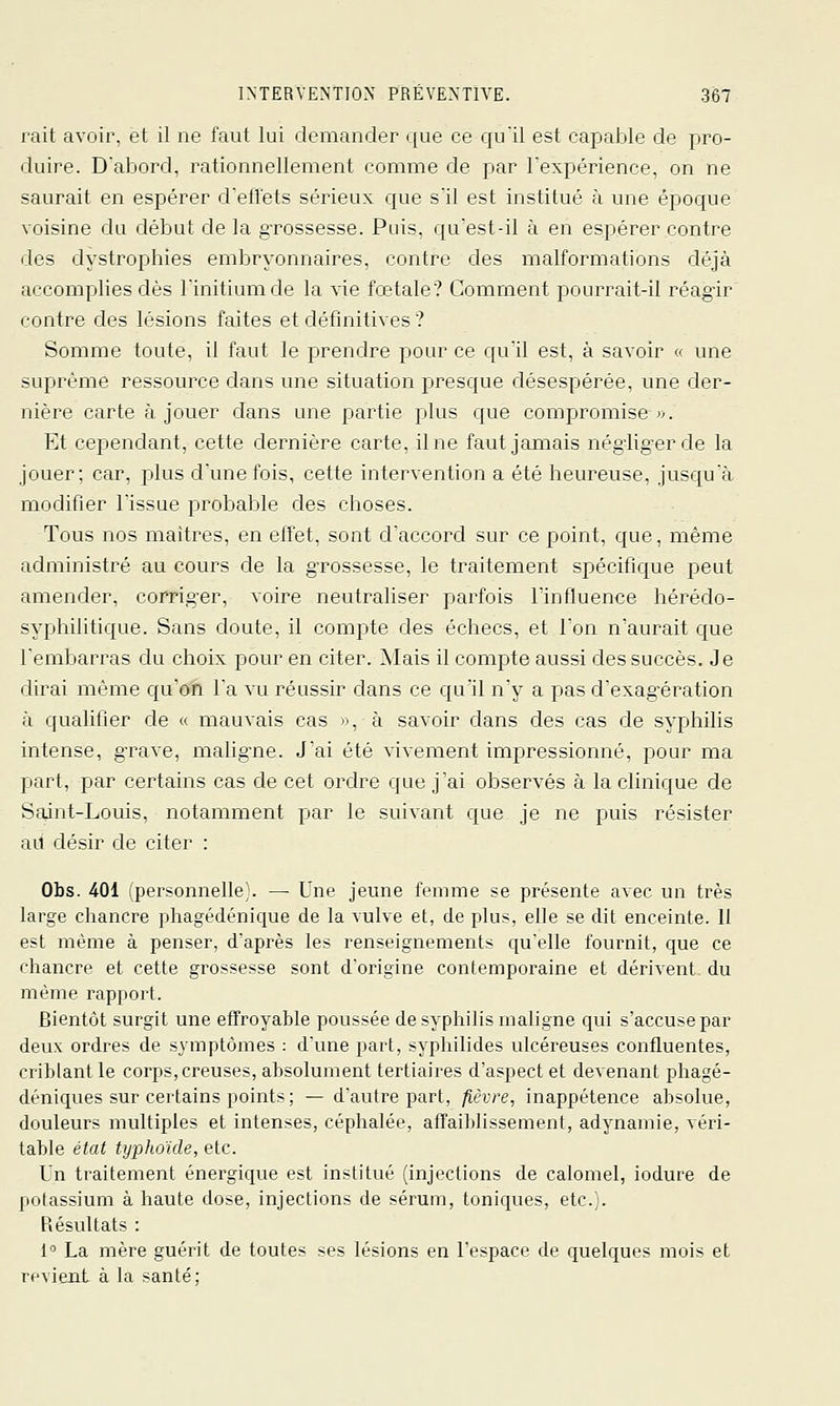 rait avoir, et il ne faut lui demander que ce qu'il est capable de pro- duire. D'abord, rationnellement comme de par l'expérience, on ne saurait en espérer d'ellets sérieux que s'il est institué à une époque voisine du début de la grossesse. Puis, qu'est-il à en espérer contre des dystrophies embryonnaires, contre des malformations déjà accomplies dès l'initiumde la \ie fœtale? Comment pourrait-il réagir contre des lésions faites et définitives ? Somme toute, il faut le prendre pour ce qu'il est, à savoir « une suprême ressource dans une situation presque désespérée, une der- nière carte à jouer dans une partie plus que compromise «. Et cejjendant, cette dernière carte, il ne faut jamais nég-lig-erde la jouer; car, plus d'une fois, cette intervention a été heureuse, jusqu'à modifier l'issue probable des choses. Tous nos maitres, en effet, sont d'accord sur ce point, que, même administré au cours de la grossesse, le traitement spécifique peut amender, corrig-er, voire neutraliser parfois lïnfluence hérédo- syphilitique. Sans doute, il compte des échecs, et l'on n'aurait que l'embarras du choix pour en citer. Alais il compte aussi des succès. Je dirai même qu'on l'a vu réussir dans ce qu'il n'y a pas d'exagération à qualifier de « mauvais cas », à savoir dans des cas de syphilis intense, grave, mahg'ne. J'ai été vivement impressionné, pour ma part, par certains cas de cet ordre que j'ai observés à la clinique de Saint-Louis, notamment par le suivant que je ne puis résister ail désir de citer : Obs. 401 (personnelle). — Une jeune femme se présente avec un très large chancre phagédénique de la vulve et, de plus, elle se dit enceinte. 11 est même à penser, d'après les renseignements qu'elle fournit, que ce chancre et cette grossesse sont d'origine contemporaine et dérivent du même rapport. Bientôt surgit une effroyable poussée de syphilis maligne qui s'accuse par deux ordres de symptômes : d'une part, syphilides ulcéreuses confluentes, criblant le corps, creuses, absolument tertiaires d'aspect et devenant phagé- déniques sur certains points; — d'autre part, fièvre, inappétence absolue, douleurs multiples et intenses, céphalée, affailjfissement, adynamie, véri- table état typhoïde, etc. Un traitement énergique est institué (injections de calomel, iodure de potassium à haute dose, injections de sérum, toniques, etc. . hésultats : 1'' La mère guérit de toutes ses lésions en l'espace de quelques mois et revient à la santé;