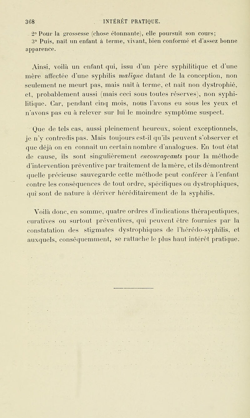 2° Pour la grossesse (chose étonnante), elle poursuit son cours; 3° Puis, naît un enfant à terme, vivant, bien conformé et d'assez bonne apparence. Ainsi, voilà un enfant qui, issu d'un père syphilitique et d'une mère affectée d'une syphilis maligne datant de la conception, non seulement ne meurt pas, mais naît à terme, et naît non dystrophié, et, probablement aussi (mais ceci sous toutes réserves), non syphi- litique. Car, pendant cinq mois, nous l'avons eu sèus les yeux et n'avons pas eu à relever sur lui le moindre symptôme suspect. -Que de tels cas, aussi pleinement heureux, soient exceptionnels, je n'y contredis pas. Mais toujours est-il qu'ils peuvent s'observer et que déjà on en connaît un certain nombre d'analogues. En tout état de cause^ ils sont singulièrement encourageants pour la méthode d'intervention préventive par traitement de lanière, et ils démontrent quelle précieuse sauvegarde cette méthode peut conférer à l'enfant contre les conséquences de tout ordre, spjécificfues ou dystrophiques, ciui'sont de nature à dériver héréditairement de la syphilis. Voilà donc, en somme, cjuatre ordres d'indications thérapeutiques, curatives ou surtout préventives, qui peuvent être fournies par la constatation des stigmates dystrophiques de Thérédo-syphilis, et auxquels, conséquemment, se rattache le plus haut intérêt pratique.