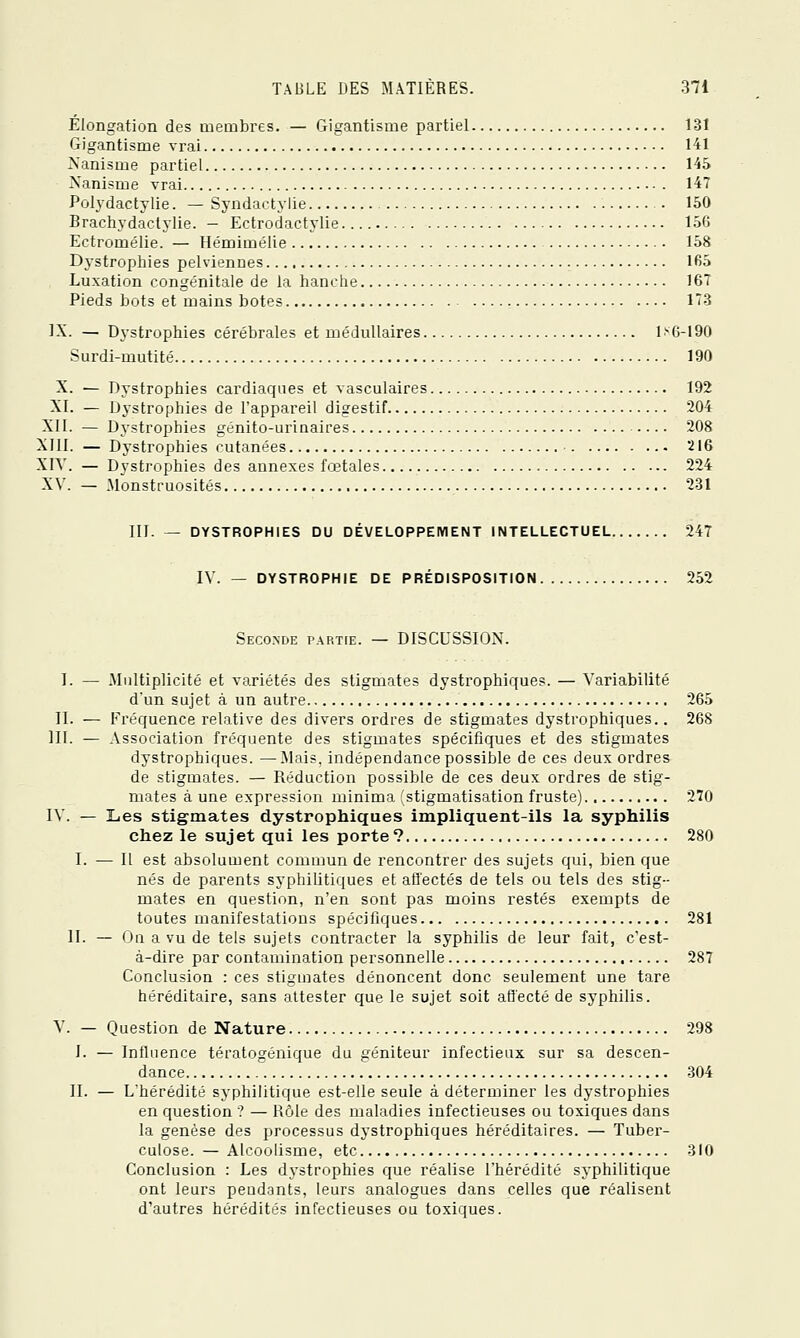 Élongation des membres. — Gigantisme partiel 131 Gigantisme vrai 141 Nanisme partiel 145 A'anisme vrai 147 Polydactylie. — Syndactylie . 150 Brachydactylie. - Ectrodactylie 156 Ectromélie. — Hémimélie 158 Dystrophies pelviennes 165 Luxation congénitale de la hanche 167 Pieds bots et mains botes 173 IX. — Dystrophies cérébrales et médullaires 1>6-190 Surdi-mutité 190 X. — Dystrophies cardiaques et vasculaires 192 XI. — Dystrophies de l'appareil digestif 204 XII. — Dj'strophies génito-urinaires 208 XIII. — Dystrophies cutanées 216 XIV. — Dystrophies des annexes fœtales 224 XV. — Monstruosités 231 III. — DYSTROPHIES DU DÉVELOPPEMENT INTELLECTUEL 247 IV. — DYSTROPHIE DE PRÉDISPOSITION 252 Seconde partie. — DISCUSSION. 1. — Multiplicité et variétés des stigmates dystrophiques. — Variabilité d'un sujet à un autre 265 II. — F'réquence relative des divers ordres de stigmates dystrophiques.. 268 III. — Association fréquente des stigmates spécifiques et des stigmates dystrophiques. —Mais, indépendance possible de ces deux ordres de stigmates. — Réduction possible de ces deux ordres de stig- mates à une expression minima 'stigmatisation fruste) 270 IV. — Les stigmates dystrophiques impliquent-ils la syphilis chez le suj et qui les porte ? 280 I. — Il est absolument comamn de rencontrer des sujets qui, bien que nés de parents syphiUtiques et affectés de tels ou tels des stig- mates en question, n'en sont pas moins restés exempts de toutes manifestations spécifiques 281 II. — On a vu de tels sujets contracter la syphilis de leur fait, c'est- à-dire par contamination personnelle 287 Conclusion : ces stigmates dénoncent donc seulement une tare héréditaire, sans attester que le sujet soit aiïecté de syphilis. V. — Question de Nature 298 l. — Influence tératogénique du géniteur infectieux sur sa descen- dance 304 II. — L'hérédité syphilitique est-elle seule à déterminer les dystrophies en question ? — Rôle des maladies infectieuses ou toxiques dans la genèse des processus dystrophiques héréditaires. — Tuber- culose. — Alcoolisme, etc 310 Conclusion : Les dystrophies que réalise l'hérédité syphilitique ont leurs peudants, leurs analogues dans celles que réalisent d'autres hérédités infectieuses ou toxiques.