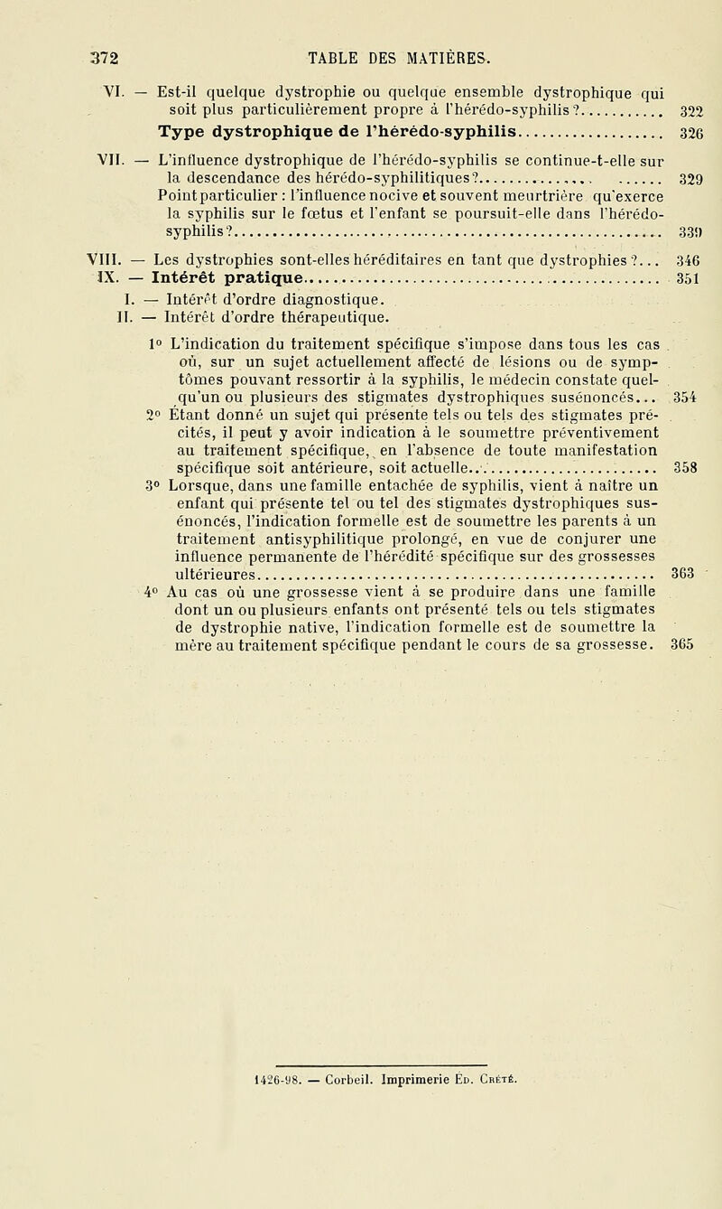 VI. — Est-il quelque dystrophie ou quelque ensemble dystrophique qui soit plus particulièrement propre à l'hérédo-syphilis ? 322 Type dystrophique de l'hérédo-syphilis 326 VII. — L'influence dystrophique de l'hérédo-syphilis se continue-t-elle sur la descendance des hérédo-syphilitiques ? 329 Pointparticulier : l'influence nocive et souvent meurtrière qu'exerce la syphilis sur le fœtus et l'enfant se poursuit-elle dans l'hérédo- syphilis? 33!) VIII. — Les dystrophies sont-elles héréditaires en tant que dystrophies?... 346 IX. — Intérêt pratique 351 I. — Intérêt d'ordre diagnostique. II. — Intérêt d'ordre thérapeutique. 1° L'indication du traitement spécifique s'impose dans tous les cas . où, sur un sujet actuellement affecté de lésions ou de symp- tômes pouvant ressortir à la syphilis, le médecin constate quel- qu'un ou plusieurs des stigmates dystrophiques susénoncés... 354 2 Étant donné un sujet qui présente tels ou tels des stigmates pré- . cités, il peut y avoir indication à le soumettre préventivement au traitement spécifique, en l'absence de toute manifestation spécifique soit antérieure, soit actuelle..'. 358 3° Lorsque, dans une famille entachée de syphilis, vient à naître un enfant qui présente tel ou tel des stigmates dystrophiques sus- énoncés, l'indication formelle est de soumettre les parents à un traitement antisyphilitique prolongé, en vue de conjurer une influence permanente de l'hérédité spécifique sur des grossesses ultérieures 363 ■ 4 Au cas où une grossesse vient à se produire dans une famille dont un ou plusieurs enfants ont présenté tels ou tels stigmates de dystrophie native, l'indication formelle est de soumettre la mère au traitement spécifique pendant le cours de sa grossesse. 365 1426-98. — Corbeil. Imprimerie Éd. Crété.