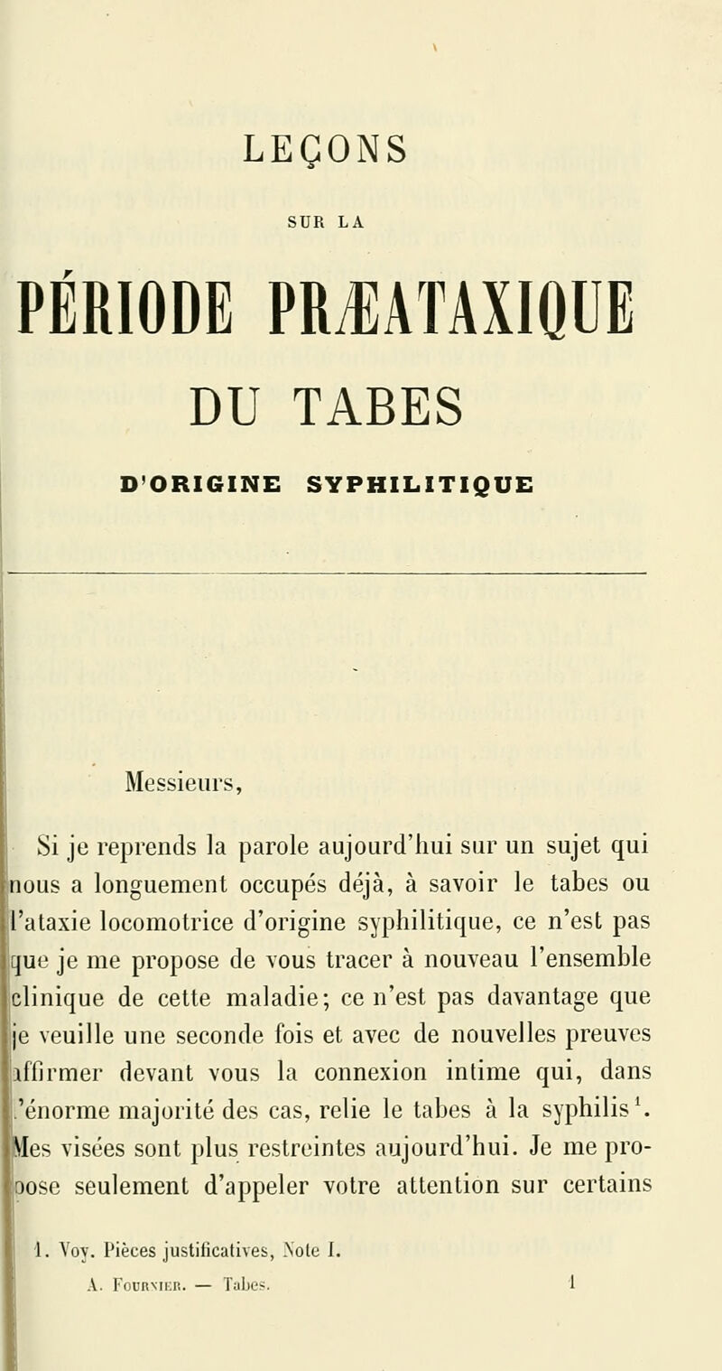 SUR LA PERIODE PRJIATAXIQUE DU TABES D'ORIGINE SYPHILITIQUE Messieurs, Si je reprends la parole aujourd'hui sur un sujet qui nous a longuement occupés déjà, à savoir le tabès ou ataxie locomotrice d'origine syphilitique, ce n'est pas que je me propose de vous tracer à nouveau l'ensemble clinique de cette maladie; ce n'est pas davantage que e veuille une seconde fois et avec de nouvelles preuves affirmer devant vous la connexion intime qui, dans 'énorme majorité des cas, relie le tabès à la syphilis ^ tfes visées sont plus restreintes aujourd'hui. Je me pro- pose seulement d'appeler votre attention sur certains 1. Voy. Pièces justificatives, Note I.