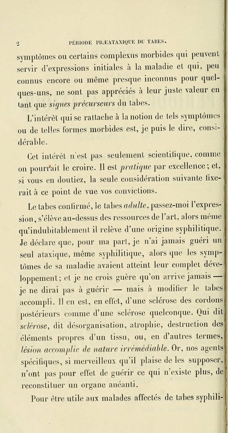 symptômes ou certains complexus morbides qui peuvent servir d'expressions initiales à la maladie et qui, peu connus encore ou même presque inconnus pour quel- ' ques-uns, ne sont pas appréciés à leur juste valeur en tant que signes précurseurs du tabès. L'intérêt qui se rattache à la notion de tels symptômes | ou de telles formes morbides est, je puis le dire, consi- dérable. Cet intérêt n'est pas seulement scientifique, comme on pouri^ait le croire. 11 est pratique par excellence ; et, si vous en doutiez, la seule considération suivante fixe- | rait à ce point de vue vos convictions. Le tabès confirmé, le tabès adulte, passez-moi l'expres- sion, s'élève au-dessus des ressources de l'art, alors môme qu'indubitablement il relève d'une origine syphilitique. Je déclare que, pour ma part, je n'ai jamais guéri un seul ataxique, même syphilitique, alors que les symp- tômes de sa maladie avaient atteint leur complet déve- loppement; et je ne crois guère qu'on arrive jamais—| je ne dirai pas à guérir — mais à modifier le tabesj accompli. Il en est, en effet, d'une sclérose des cordons] postérieurs comme d'une sclérose quelconque. Qui dit! sclérose, dit désorganisation, atrophie, destruction des! éléments propres d'un tissu, ou, en d'autres termes, lésion accomplie de nature irrémédiable. Or, nos agents; spécifiques, si merveilleux qu'il plaise de les supposer; n'ont pas pour effet de guérir ce qui n'existe plus, dq reconstituer un organe anéanti. Pour être utile aux malades affectés de tabès syphil