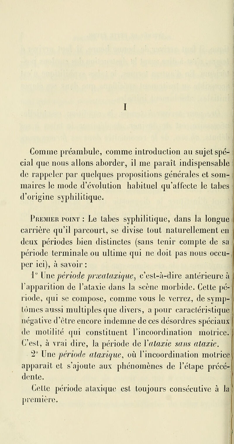 Comme préambule, comme introduction au sujet spé- cial que nous allons aborder, il me paraît indispensable de rappeler par quelques propositions générales et som- maires le mode d'évolution habituel qu'affecte le tabès d'origine syphilitique. Premier point : Le tabès syphilitique, dans la longue i carrière qu'il parcourt, se divise tout naturellement en ; deux périodes bien distinctes (sans tenir compte de sa période terminale ou ultime qui ne doit pas nous occu- per ici), à savoir : i Une période prxataxique^ c'est-à-dire antérieure à l'apparition de l'ataxie dans la scène morbide. Cette pé- riode, qui se compose, comme vous le verrez, de symp- tômes aussi multiples que divers, a pour caractéristique négative d'être encore indemne de ces désordres spéciaux de motilité qui constituent l'incoordination motrice. C'est, à vrai dire, la période de ïataxie sans ataxie. 2 Une période ataxique, où l'incoordination motrice apparaît et s'ajoute aux phénomènes de l'étape précé- dente. Cette période ataxique est toujours consécutive à la première.