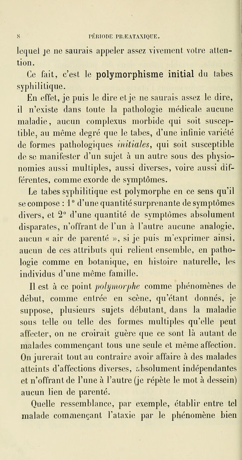 lequel je ne saurais appeler assez vivement votre atten- tion. Ce fait, c'est le polymorphisme initial du tabès syphilitique. En effet, je puis le dire et je ne saurais assez le dire, il n'existe dans toute la pathologie médicale aucune maladie, aucun complexus morbide qui soit suscep- tible, au même degré que le tabès, d'une infinie variété de formes pathologiques initiales, qui soit susceptible de se manifester d'un sujet à un autre sous des physio- nomies aussi multiples, aussi diverses, voire aussi dif- férentes, comme exorde de symptômes. Le tabès syphilitique est polymorphe en ce sens qu'il se compose : 1° d'une quantité surprenante de symptômes divers, et 2° d'une quantité de symptômes absolument disparates, n'offrant de l'un à l'autre aucune analogie, aucun « air de parenté », si je puis m'exprimer ainsi, aucun de ces attributs qui relient ensemble, en patho- logie comme en botanique, en histoire naturelle, les individus d'une même famille. Il est à ce point polymorphe comme phénomènes de début, comme entrée en scène, qu'étant donnés, je suppose, plusieurs sujets débutant, dans la maladie sous telle ou telle des formes multiples qu'elle peut affecter, on ne croirait guère que ce sont là autant de malades commençant tous une seule et même affection. On jurerait tout au contraire avoir affaire à des malades atteints d'affections diverses, absolument indépendantes et n'offrant de l'une à l'autre (je répète le mot à dessein) aucun lien de parenté. Quelle ressemblance, par exemple, établir entre tel malade commençant l'ataxie par le phénomène bien