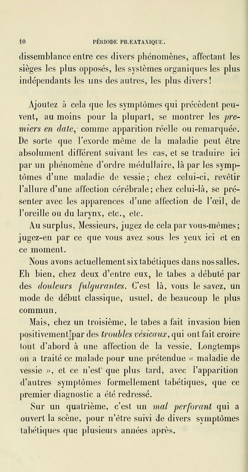 dissemblance entre ces divers phénomènes, affectant les sièges les plus opposés, les systèmes organiques les plus indépendants les uns des autres, les plus divers ! Ajoutez à cela que les symptômes qui précèdent peu- vent, au moins pour la plupart, se montrer les pre- miers en date,' comme apparition réelle ou remarquée. De sorte que l'exorde même de la maladie peut être absolument différent suivant les cas, et se traduire ici par un phénomène d'ordre médullaire, là par les symp- tômes d'une maladie de vessie; chez celui-ci, revêtir l'allure d'une affection cérébrale; chez celui-là, se pré- senter avec les apparences d'une affection de l'œil, de l'oreille ou du larynx, etc., etc. Au surplus, Messieurs, jugez de cela par vous-mêmes; jugez-en par ce que vous avez sous les yeux ici et en ce moment. Nous avons actuellement six tabétiques dans nos salles. Eh bien, chez deux d'entre eux, le tabès a débuté par des douleurs fulgurantes. C'est là, vous le savez, un mode de début classique, usuel, de beaucoup le plus commun. Mais, chez un troisième, le tabès a fait invasion bien positivementfpar des troubles vésicaux, qui ont fait croire tout d'abord à une affection de la vessie. Longtemps on a traité ce malade pour une prétendue « maladie de vessie », et ce n'esV que plus tard, avec l'apparition d'autres symptômes formellement tabétiques, que ce premier diagnostic a été redressé. Sur un quatrième, c'est un mal perforant qui a ouvert la scène, pour n'être suivi de divers symptômes tabétiques que plusieurs années après.