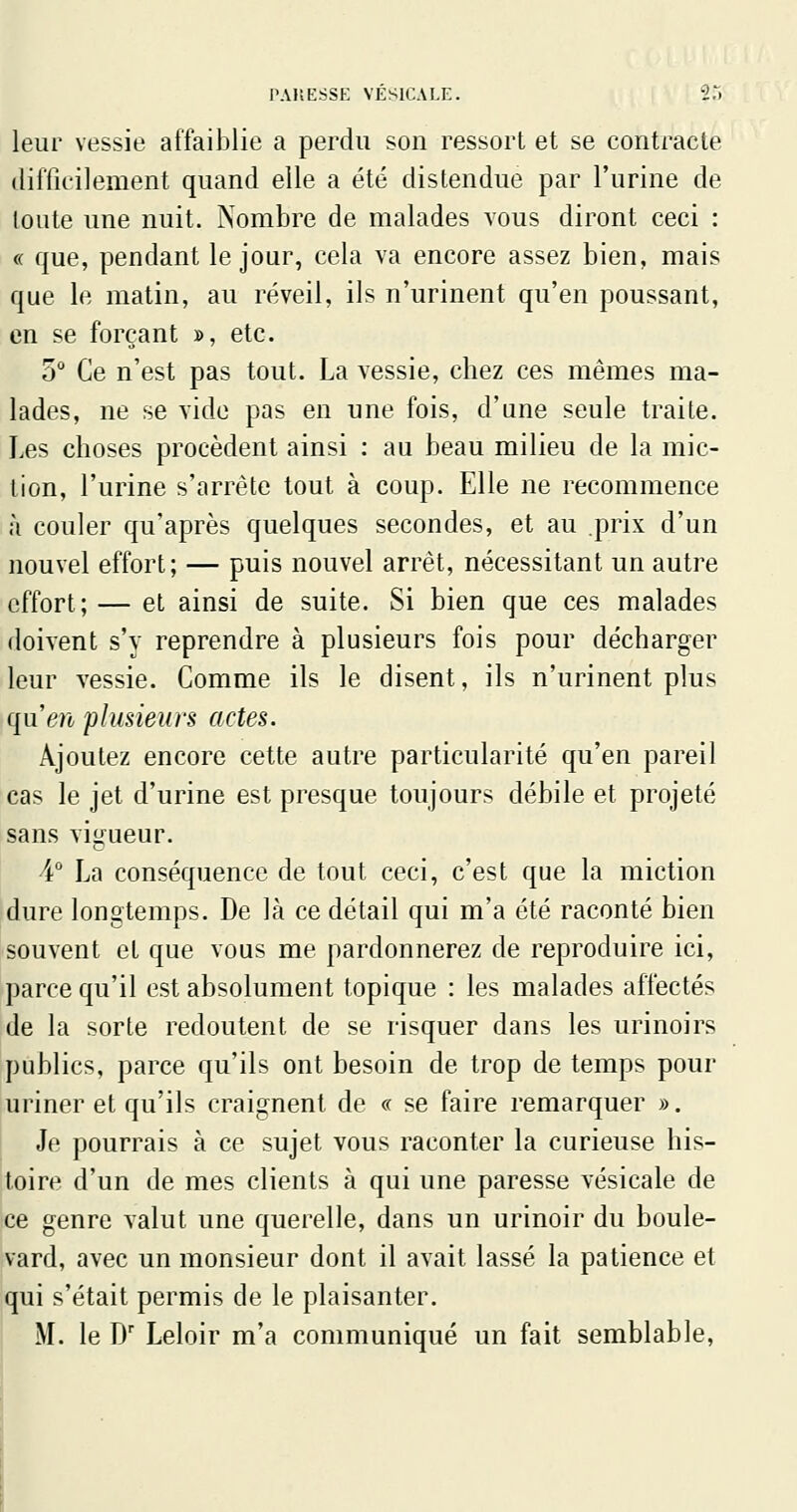 leur vessie affaiblie a perdu son ressort et se contracte difficilement quand elle a été distendue par l'urine de toute une nuit. Nombre de malades vous diront ceci : « que, pendant le jour, cela va encore assez bien, mais que le matin, au réveil, ils n'urinent qu'en poussant, en se forçant », etc. 5 Ce n'est pas tout. La vessie, cbez ces mêmes ma- lades, ne se vide pas en une fois, d'une seule traite. Les choses procèdent ainsi : au beau milieu de la mic- tion, l'urine s'arrête tout à coup. Elle ne recommence à couler qu'après quelques secondes, et au prix d'un nouvel effort; — puis nouvel arrêt, nécessitant un autre effort; — et ainsi de suite. Si bien que ces malades doivent s'y reprendre à plusieurs fois pour décharger leur vessie. Comme ils le disent, ils n'urinent plus quen plusieurs actes. Ajoutez encore cette autre particularité qu'en pareil cas le jet d'urine est presque toujours débile et projeté sans vigueur. 4° La conséquence de tout ceci, c'est que la miction dure longtemps. De là ce détail qui m'a été raconté bien souvent et que vous me pardonnerez de reproduire ici, parce qu'il est absolument topique : les malades affectés de la sorte redoutent de se risquer dans les urinoirs publics, parce qu'ils ont besoin de trop de temps pour uriner et qu'ils craignent de « se faire remarquer ». Je pourrais à ce sujet vous raconter la curieuse his- toire d'un de mes clients à qui une paresse vésicale de ce genre valut une querelle, dans un urinoir du boule- vard, avec un monsieur dont il avait lassé la patience et qui s'était permis de le plaisanter. M. le D' Leloir m'a communiqué un fait semblable.