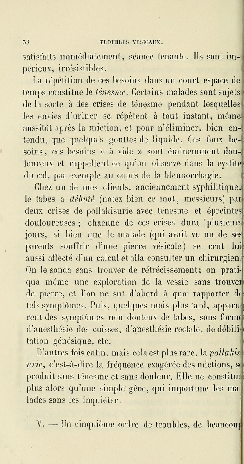 satisfaits immédiatement, séance tenante. Ils sont im- périeux, irrésistibles. La répétition de ces besoins dans un court espace de temps constitue le ténesme. Certains malades sont sujets de la sorte à des crises de ténesme pendant lesquelles les envies d'uriner se répètent à tout instant, mêmel aussitôt après la miction, et pour n'éliminer, bien en- tendu, que quelques gouttes de liquide. Ces faux be- soins, ces besoins « à vide » sont éminemment dou- loureux et rappellent ce qu'on observe dans la cystite du col, par exemple au cours de la blennorrhagie. Chez un de mes clients, anciennement syphilitique,! le tabès a débuté (notez bien ce mot, messieurs) pai deux crises de poUakisurie avec ténesme et épreintes douloureuses ; chacune de ces crises dura 'plusieurs jours, si bien que le malade (qui avait vu un de ses parents souffrir d'une pierre vésicale) se crut luj aussi affecté d'un calcul et alla consulter un chirurgien On le sonda sans trouver de rétrécissement; on pratr qua même une exploration de la vessie sans trouveï de pierre, et l'on ne sut d'abord à quoi rapporter d^ tels symptômes. Puis, quelques mois plus tard, apparu rent des symptômes non douteux de tabès, sous form^ d'anesthésie des cuisses, d'anesthésie rectale, de débilr tation génésique, etc. D'autres fois enfin, mais cela est plus rare, la pollakis] urie, c'est-à-dire la fréquence exagérée des mictions, si, produit sans ténesme et sans douleur. Elle ne constitue] plus alors qu'une simple gêne, qui importune les ma lades sans les inquiéter, Y. — Un cinquième ordre de troubles, de beaucou]!