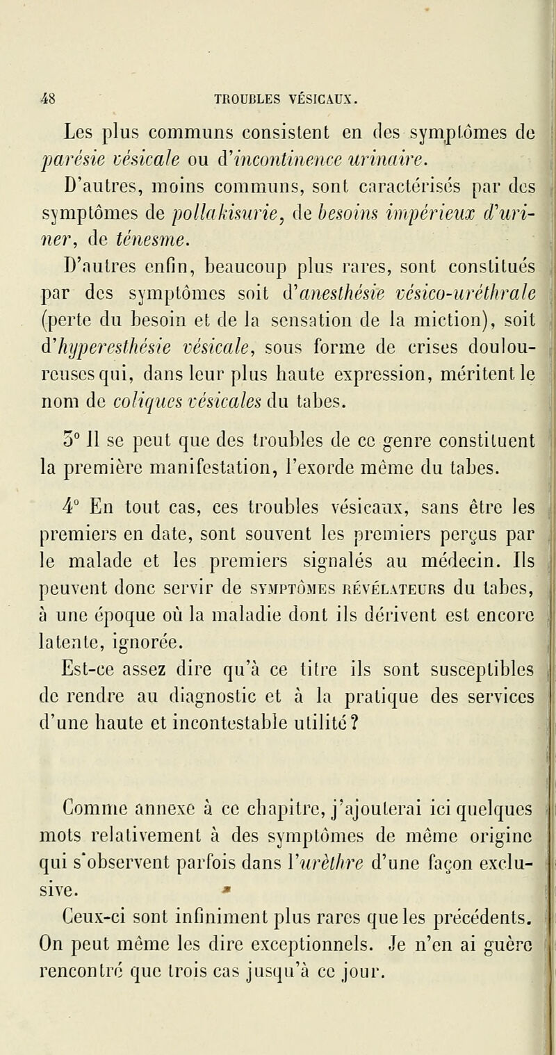 Les plus communs consistent en des symptômes de parésie vésicale ou d'incontinence urinaire. D'autres, moins communs, sont cnractérisés par des symptômes de poliaJxisnrie, de besoim impérieux rTuri- ner, de ténesme. D'autres enfin, beaucoup plus rares, sont constitués par des symptômes soit d'anesthésie vésico-uréthrale (perte du besoin et de la sensation de la miction), soit dliijpereMlmie vésicale, sous forme de crises doulou- reuses qui, dans leur plus haute expression, méritent le nom de coliques vésicales du tabès. 5° 11 se peut que des troubles de ce genre constituent la première manifestation, l'exorde même du tabès. 4° En tout cas, ces troubles vésicaux, sans être les premiers en date, sont souvent les premiers perçus par le malade et les premiers signalés au médecin. Ils peuvent donc servir de symptômes révélateurs du tabès, à une époque où la maladie dont ils dérivent est encore latente, ignorée. Est-ce assez dire qu'à ce titre ils sont susceptibles j de rendre au diagnostic et à la pratique des services | d'une haute et incontestable utilité? Comme annexe à ce chapitre, j'ajouterai ici quelques mots relativement à des symptômes de même origine qui s'observent parfois dans Vurèthre d'une façon exclu- sive. * Ceux-ci sont infiniment plus rares que les précédents. On peut même les dire exceptionnels. Je n'en ai guère rencontré que trois cas jusqu'à ce jour.