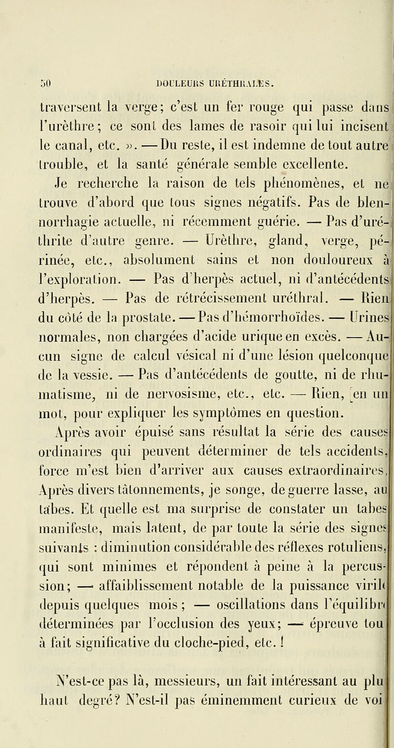 traversent la verge; c'est un fer rouge qui passe dans l'urèthre; ce sonî des lames de rasoir qui lui incisent le canal, etc. w. —Du reste, il est indemne de tout autre trouble, et la santé générale semble excellente. Je recherche la raison de tels phénomènes, et ne trouve d'abord que tous signes négatifs. Pas de blen- norrhagie actuelle, ni récemment guérie. — Pas d'uré-i thrite d'autre genre. — Urèthre, gland, verge, pé- rinée, etc., absolument sains et non douloureux à l'exploration. — Pas d'herpès actuel, ni d'antécédents d'herpès. — Pas de rétrécissement uréthral. — Fûen du côté de la prostate. — Pasd'hémorrhoïdes. — Urines normales, non chargées d'acide uriqueen excès. —Au- cun signe de calcul vésical ni d'une lésion quelconque de la vessie. — Pas d'antécédents de goutte, ni de rhu- matisme, ni de nervosisme, etc., etc. — Rien, m un mot, pour expliquer les symptômes en question. Après avoir épuisé sans résultat la série des causes ordinaires qui peuvent déterminer de tels accidents, force m'est bien d'arriver aux causes extraordinaires, Après divers tâtonnements, je songe, de guerre lasse, au tabès. Et quelle est ma surprise de constater un tabès manifeste, mais latent, de par toute la série des signes suivanls : diminution considérable des réflexes rotuliens. qui sont minimes et répondent à peine à la percus- sion; —• affaiblissement notable de la puissance virih depuis quelques mois ; — oscillations dans Téquilibn déterminées par l'occlusion des yeux; —= épreuve tou à fait significative du cloche-pied, etc. ! N'est-ce pas là, messieurs, un fait intéressant au plu haut degré? N'est-il pas éminemment curieux de voi