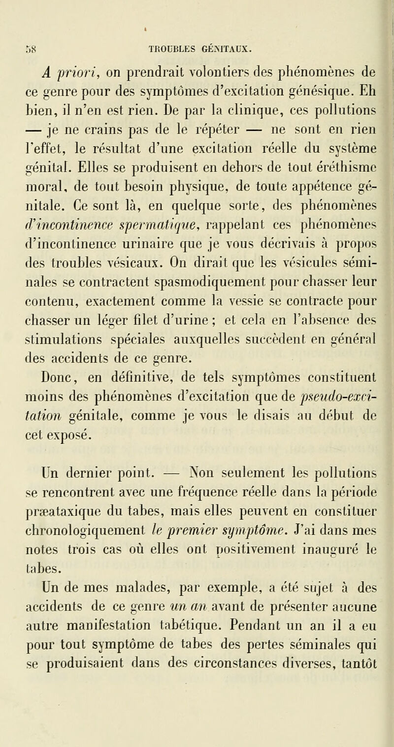 A priori, on prendrait volontiers des phénomènes de ce genre pour des symptômes d'excitation génésique. Eh bien, il n'en est rien. De par la clinique, ces pollutions — je ne crains pas de le répéter — ne sont en rien l'effet, le résultat d'une excitation réelle du système génital. Elles se produisent en dehors de tout éréthismc moral, de tout besoin physique, de toute appétence gé- nitale. Ce sont là, en quelque sorte, des phénomènes rrincontinence spennatiffue, rappelant ces phénomènes d'incontinence urinaire que je vous décrivais à propos des troubles vésicaux. On dirait que les vésicules sémi- nales se contractent spasmodiquement pour chasser leur contenu, exactement comme la vessie se contracte pour chasser un léger filet d'urine ; et cela en l'absence des stimulations spéciales auxquelles succèdent en général des accidents de ce genre. Donc, en définitive, de tels symptômes constituent moins des phénomènes d'excitation que de pseudo-exci- tation génitale, comme je vous le disais au début de cet exposé. Un dernier point. — Non seulement les pollutions se rencontrent avec une fréquence réelle dans la période prseataxique du tabès, mais elles peuvent en constituer chronologiquement le premier symptôme. J'ai dans mes notes trois cas où elles ont positivement inauguré le labes. Un de mes malades, par exemple, a été sujet à des accidents de ce genre un an ayant de présenter aucune autre manifestation tabétique. Pendant un an il a eu pour tout symptôme de tabès des pertes séminales qui se produisaient dans des circonstances diverses, tantôt