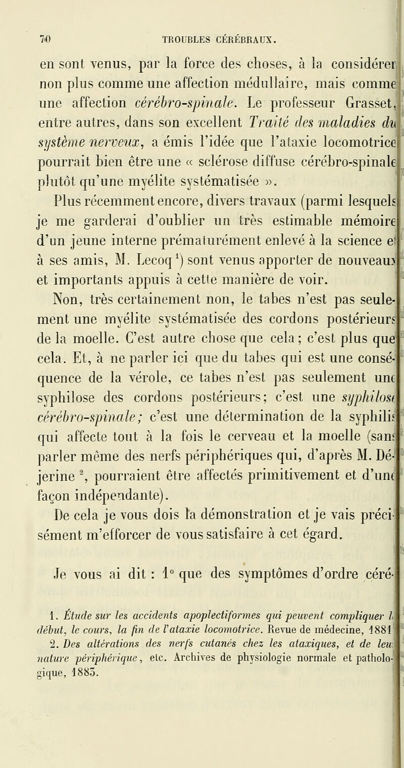 en sont Yenus, par la force des choses, à la considérer non plus comme une affection médullaire, mais comme une affection cérébro-spinale. Le professeur Grasset entre autres, dans son excellent Traité des maladies di\ système nerveux^ a émis l'idée que l'ataxie locomotrice pourrait bien être une « sclérose diffuse cérébro-spinale plutôt qu'une myélite systématisée ». Plus récemment encore, divers travaux (parmi lesquels je me garderai d'oublier un très estimable mémoire d'un jeune interne prématurément enlevé à la science ei à ses amis, M. Lecoq^) sont venus apporter de nouveau? et importants appuis à cette manière de voir. Non, très certainement non, le tabès n'est pas seule ment une myélite systématisée des cordons postérieurs de la moelle. C'est autre chose que cela ; c'est plus que cela. Et, à ne parler ici que du tabès qui est une consé quence de la vérole, ce tabès n'est pas seulement une syphilose des cordons postérieurs; c'est une syphilost cérébro-spinale; c'est une détermination de la syphilis qui affecte tout à la fois le cerveau et la moelle (sans parler même des nerfs périphériques qui, d'après M. Dé- jerine ^ pourraient être affectés primitivement et d'une façon indépendante). De cela je vous dois îa démonstration et je vais préci- sément m'efforcer de vous satisfaire à cet égard. Je vous ai dit : i que des symptômes d'ordre céré- 1. Étude sur les accidents apoplectiformes qui peuvent compliquer l début, le cours, la foi de l'ataxie locomotrice. Revue de médecine, 1881' 'i. Des altérations des nerfs cutanés chez les ataxiques, et de Icu: nature périphérique, etc. Archives de physiologie normale et patholo- gique, 1883.