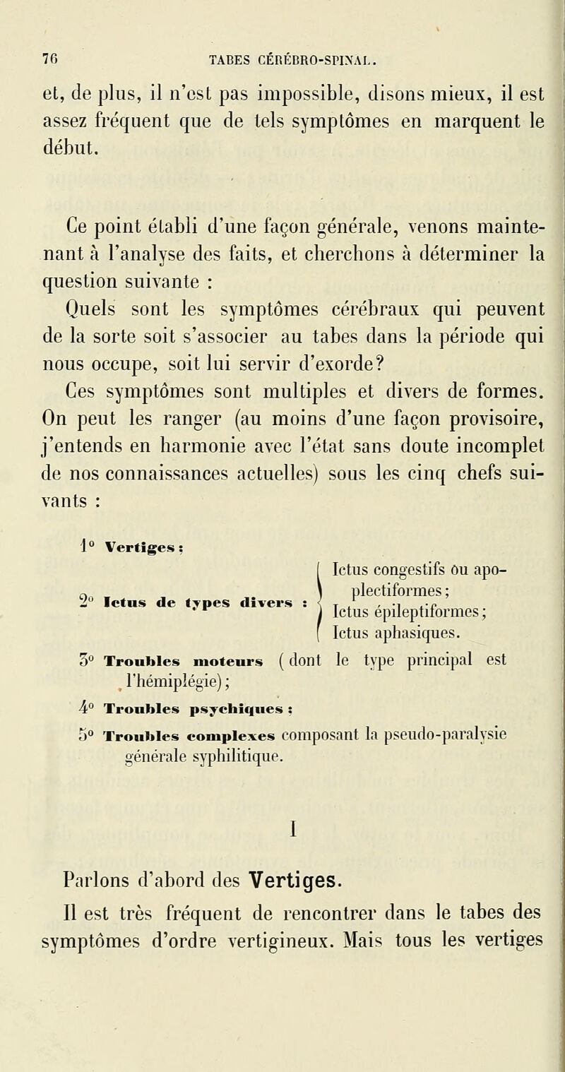 et, de plus, il n'csL pas impossible, disons mieux, il est assez fréquent que de tels symptômes en marquent le début. Ce point établi d'une façon générale, venons mainte- nant à l'analyse des faits, et chercbons à déterminer la question suivante : Quels sont les symptômes cérébraux qui peuvent de la sorte soit s'associer au tabès dans la période qui nous occupe, soit lui servir d'exorde? Ces symptômes sont multiples et divers de formes. On peut les ranger (au moins d'une façon provisoire, j'entends en harmonie avec l'état sans doute incomplet de nos connaissances actuelles) sous les cinq chefs sui- vants : 1° Vertiges; Ictus congestifs Ou apo- ç. , plectiformes ; Ji Ictus de t:ypes divers : { t i -i ^-c *^ ' Ictus epileptiiormes; Ictus aphasiques. 5 Troubles moteurs ( dont le type principal est , l'hémiplégie) ; A Troubles psychiques : 5° Troubles complexes composant la pseudo-paralvsie générale syphilitique. I Parlons d'abord des Vertiges. Il est très fréquent de rencontrer dans le tabès des symptômes d'ordre vertigineux. Mais tous les vertiges