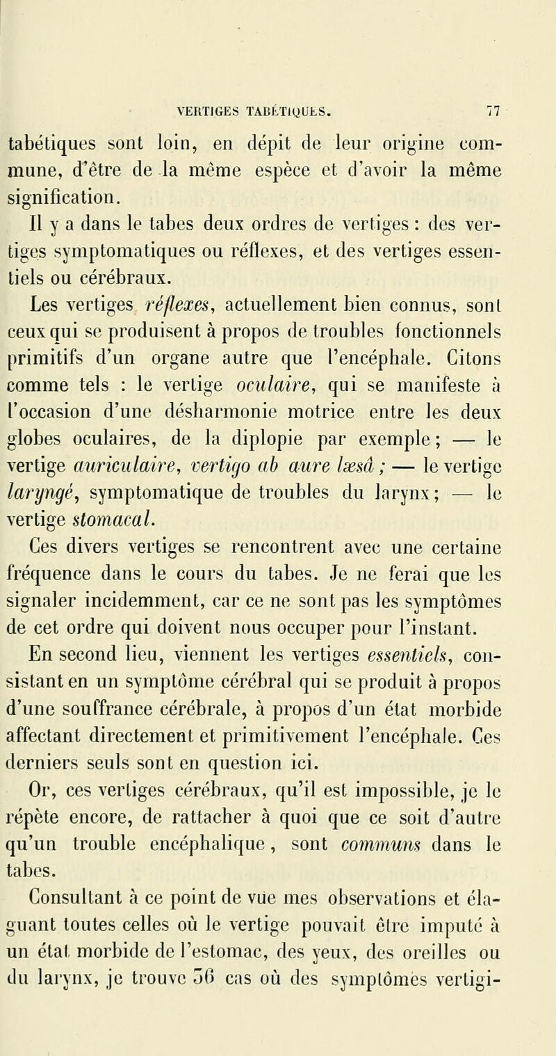 tabétiques sont loin, en dépit de leur origine com- mune, d'être de la même espèce et d'avoir la même signification. Il y a dans le tabès deux ordres de vertiges : des ver- tiges symptomatiques ou réflexes, et des vertiges essen- tiels ou cérébraux. Les vertiges réflexes, actuellement bien connus, sont ceux qui se produisent à propos de troubles fonctionnels primitifs d'un organe autre que l'encéphale. Citons comme tels : le vertige oculaire, qui se manifeste à l'occasion d'une désharmonie motrice entre les deux globes oculaires, de la diplopie par exemple ; — le vertige auriculaire, vertigo ah aure Ixsâ ; — le vertige laryngé, symptomatique de troubles du larynx; — le vertige stomacal. Ces divers vertiges se rencontrent avec une certaine fréquence dans le cours du tabès. Je ne ferai que les signaler incidemment, car ce ne sont pas les symptômes de cet ordre qui doivent nous occuper pour l'instant. En second lieu, viennent les vertiges essentiels, con- sistant en un symptôme cérébral qui se produit à propos d'une souffrance cérébrale, à propos d'un état morbide affectant directement et primitivement l'encéphale. Ces derniers seuls sont en question ici. Or, ces vertiges cérébraux, qu'il est impossible, je le répète encore, de rattacher à quoi que ce soit d'autre qu'un trouble encéphalique, sont communs dans le tabès. Consultant à ce point de vue mes observations et éla- guant toutes celles où le vertige pouvait être imputé à un état morbide de l'estomac, des yeux, des oreilles ou du larynx, je trouve 50 cas où des symptômes vertigi-