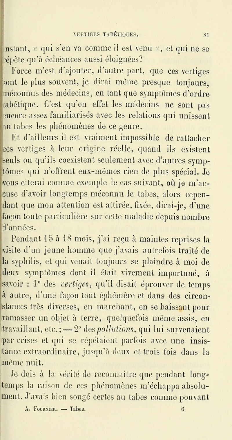 nslant, « qui s'en va comme il est venu », et qui ne se 'cpète qu'à échéances aussi éloignées? Force m'est d'ajouter, d'autre part, que ces vertiges >ont le plus souvent, je dirai môme presque toujours, jiéconnus des médecins, en tant que symptômes d'ordre abétique. C'est qu'en effet les médecins ne sont pas 3ncore assez familiarisés avec les relations qui unissent m tabès les phénomènes de ce genre. Et d'ailleurs il est vraiment impossible de rattacher ces vertiges à leur origine réelle, quand ils existent seuls ou qu'ils coexistent seulement avec d'autres symp- tômes qui n'offrent eux-mêmes rien de plus spécial. Je vous citerai comme exemple le cas suivant, où je m'ac- cuse d'avoir longtemps méconnu le tabès, alors cepen- dant que mon attention est attirée, fixée, dirai-jc, d'une façon toute particulière sur cette maladie depuis nombre d'années. I Pendant 15 à 18 mois, j'ai reçu à maintes reprises la visite d'un jeune homme que j'avais autrefois traité de 'la syphilis, et qui venait toujours se plaindre à moi de deux symptômes dont il était vivement importuné, à savoir : i° des vertiges^ qu'il disait éprouver de temps à autre, d'une façon tout éphémère et dans des circon- stances très diverses, en marchant, en se baissant pour ramasser un objet à terre, quelquefois même assis, en travaillant, etc.; — 2° des pollutions, qui lui survenaient par crises et qui se répétaient parfois avec une insis- tance extraordinaire, jusqu'à deux et trois fois dans la même nuit. Je dois à la vérité de reconnaître que pendant long- temps la raison de ces phénomènes m'échappa absolu- ment. J'avais bien songé certes au tabès comme pouvant A. FouuMiER. — Tabès. 6