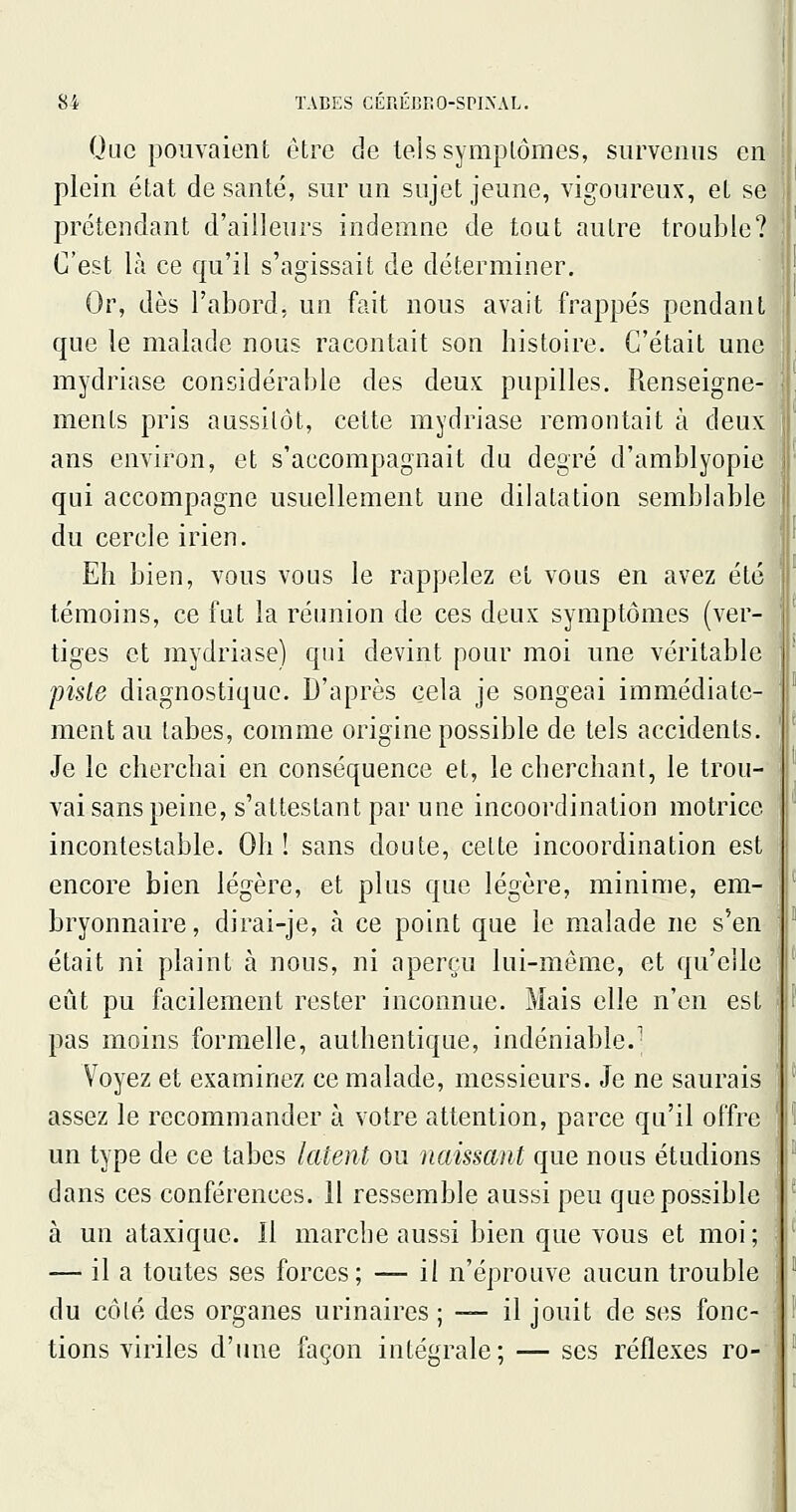 Que pouvaient être de telssymplômes, survenus en plein état de santé, sur un sujet jeune, vigoureux, et se prétendant d'ailleurs indemne de tout autre trouble? C'est là ce qu'il s'agissait de déterminer. Or, dès l'abord, un fait nous avait frappés pendant que le malade nous racontait son histoire. C'était une mydriase considérable des deux pupilles. Renseigne- ments pris aussitôt, cette mydriase remontait à deux ans environ, et s'accompagnait du degré d'amblyopie qui accompagne usuellement une dilatation semblable du cercle irien. Eh bien, vous vous le rappelez et vous en avez été témoins, ce fut la réunion de ces deux symptômes (ver- tiges et mydriase) qui devint pour moi une véritable piste diagnostique. D'après cela je songeai immédiate- ment au tabès, comme origine possible de tels accidents. Je le cherchai en conséquence et, le cherchant, le trou- vai sans peine, s'attestant par une incoordination motrice incontestable. Oh! sans doute, celte incoordination est encore bien légère, et plus que légère, minime, em- bryonnaire, dirai-je, à ce point que le malade ne s'en était ni plaint à nous, ni aperçu lui-même, et qu'elle eût pu facilement rester inconnue. Mais elle n'en est pas moins formelle, authentique, indéniable.' Voyez et examinez ce malade, messieurs. Je ne saurais assez le recommander à votre attention, parce qu'il offre un type de ce tabès latent ou naissant que nous étudions dans ces conférences. Il ressemble aussi peu que possible à un ataxique. Il marche aussi bien que vous et moi; — il a toutes ses forces; — il n'éprouve aucun trouble du côlé des organes urinaires ; — il jouit de ses fonc- tions viriles d'une façon intégrale; — ses réflexes ro-