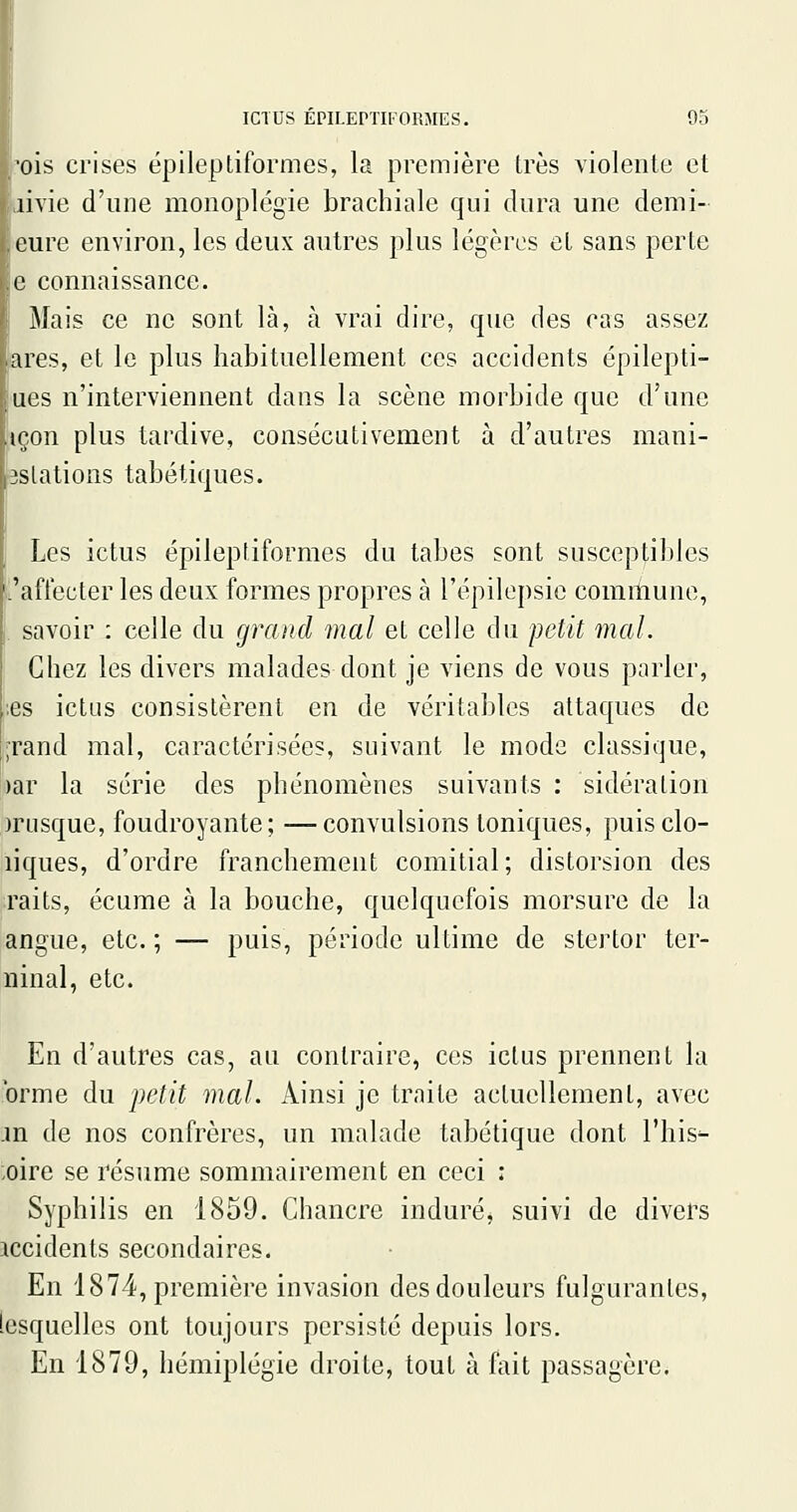 ois crises épileptiformes, la première très violente et aivie d'une monoplégie brachiale qui dura une demi- icure environ, les deux autres plus légères et sans perte e connaissance. Mais ce ne sont là, à vrai dire, que des ras assez ares, et le plus habituellement ces accidents épilepti- ues n'interviennent dans la scène morbide que d'une içon plus tardive, consécativement à d'autres mani- Bslations tabétiques. Les ictus épileptiformes du tabès sont susceptibles C'affecter les deux formes propres à l'épilepsic commune, . savoir : celle du grand mal et celle du i')etit mal. Chez les divers malades dont je viens de vous parler, ;es ictus consistèrent en de véritables attaques de ;rand mal, caractérisées, suivant le mode classique, ')ar la série des phénomènes suivants : sidération nnisque, foudroyante; —convulsions toniques, puisclo- liques, d'ordre franchement comitial; distorsion des raits, écume à la bouche, quelquefois morsure de la angue, etc. ; — puis, période ultime de stertor ter- ninal, etc. En d'autres cas, an contraire, ces ictus prennent la orme du petit mal. Ainsi je traite actuellement, avec in de nos confrères, un malade tabétique dont l'his^ ;oire se résume sommairement en ceci : Syphilis en 1859. Chancre induré, suivi de divers jccidents secondaires. En 1874, première invasion des douleurs fulgurantes, lesquelles ont toujours persisté depuis lors. En 1879, hémiplégie droite, tout à fait passagère.