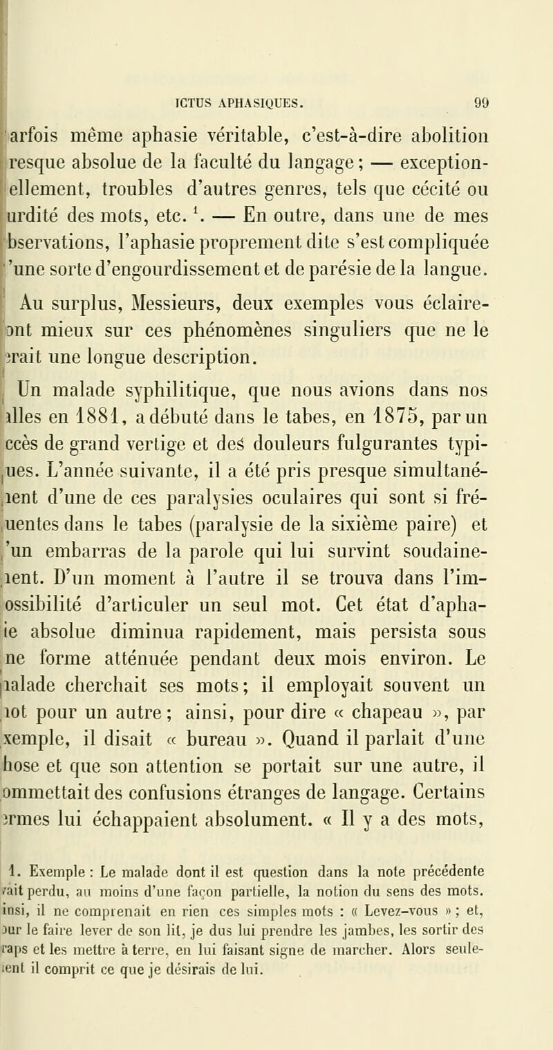 arfois même aphasie véritable, c'est-à-dire abolition resque absolue de la faculté du langage ; — exceplion- ellement, troubles d'autres genres, tels que cécité ou iirdité des mots, etc. ^ — En outre, dans une de mes bservations, l'aphasie proprement dite s'est compliquée ■'une sorte d'engourdissement et de parésie de la langue. Au surplus, Messieurs, deux exemples vous éclaire- 3nt mieux sur ces phénomènes singuliers que ne le M'ait une longue description. Un malade syphilitique, que nous avions dans nos illes en 1881, a débuté dans le tabès, en 1875, par un ccès de grand vertige et deâ douleurs fulgurantes typi- |Ues. L'année suivante, il a été pris presque simultané- ,ient d'une de ces paralysies oculaires qui sont si fré- uentes dans le tabès (paralysie de la sixième paire) et ,'un embarras de la parole qui lui survint soudaine- ment. D'un moment à l'autre il se trouva dans l'im- ossibilité d'articuler un seul mot. Cet état d'apha- ie absolue diminua rapidement, mais persista sous ne forme atténuée pendant deux mois environ. Le lalade cherchait ses mots; il employait souvent un lot pour un autre; ainsi, pour dire « chapeau », par xemple, il disait « bureau ». Quand il parlait d'une hose et que son attention se portait sur une autre, il ommettait des confusions étranges de langage. Certains irmes lui échappaient absolument. « Il y a des mots, 1. Exemple: Le malade dont il est cpiestion dans la note précédente ^lit perdu, au moins d'une façon partielle, la notion du sens des mots, insi, il ne comprenait en rien ces simples mots : « Levez-vous n ; et, 3ur le faire lever de son lit, je dus lui prendre les jambes, les sortir des raps et les mettre à terre, en lui faisant signe de marcher. Alors seule- ient il comprit ce que je désirais de lui.