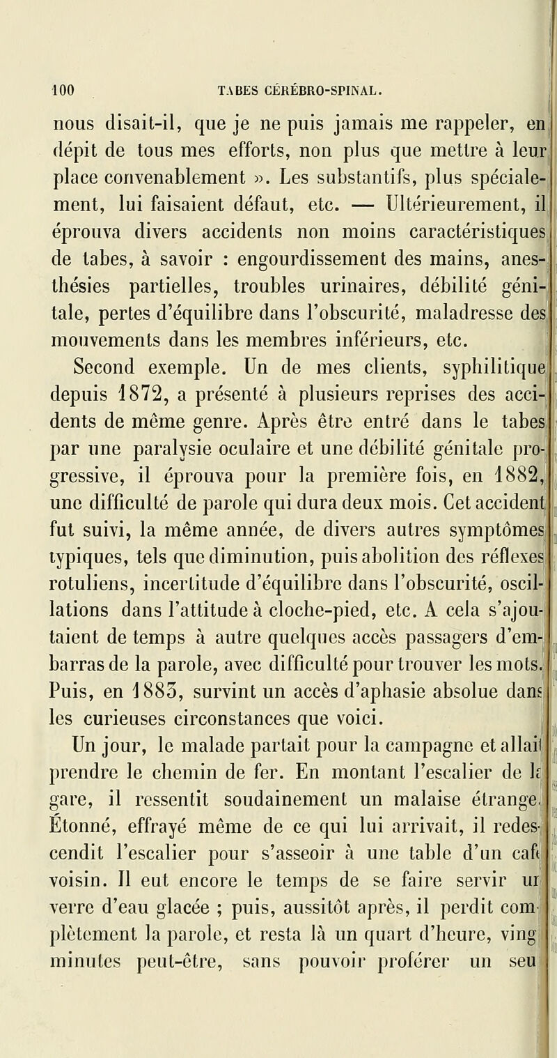 nous disait-il, que je ne puis jamais me rappeler, en dépit de tous mes efforts, non plus que mettre à leur place convenablement ». Les substantifs, plus spéciale- ment, lui faisaient défaut, etc. — Ultérieurement, il, éprouva divers accidents non moins caractéristiquesj de tabès, à savoir : engourdissement des mains, anes-^ ihésies partielles, troubles urinaires, débilité géni- tale, pertes d'équilibre dans l'obscurité, maladresse des mouvements dans les membres inférieurs, etc. Second exemple. Un de mes clients, syphilitique depuis 1872, a présenté à plusieurs reprises des acci- dents de même genre. Après être entré dans le tabès par une paralysie oculaire et une débilité génitale pro- gressive, il éprouva pour la première fois, en 1882, une difficulté de parole qui dura deux mois. Cet accident fut suivi, la même année, de divers autres symptômes typiques, tels que diminution, puis abolition des réflexes rotuliens, incertitude d'équilibre dans l'obscurité, oscil- lations dans l'attitude à cloche-pied, etc. A cela s'ajou- taient de temps à autre quelques accès passagers d'em- barras de la parole, avec difficulté pour trouver les mots. Puis, en 1883, survint un accès d'aphasie absolue dam les curieuses circonstances que voici. Un jour, le malade partait pour la campagne et allait prendre le chemin de fer. En montant l'escalier de le gare, il ressentit soudainement un malaise étrange. Etonné, effrayé même de ce qui lui arrivait, il redes- cendit l'escalier pour s'asseoir à une table d'un caft voisin. Il eut encore le temps de se faire servir uu verre d'eau glacée ; puis, aussitôt après, il perdit comi plètement la parole, et resta là un quart d'heure, vingi minutes peut-être, sans pouvoir proférer un seu