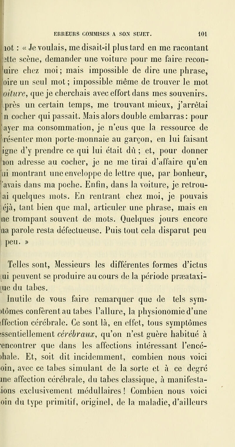 lot : « Je voulais, me disait-il plus tard en me racontant 3tte scène, demander une voiture pour me faire recon- 'uire chez moi; mais impossible de dire une phrase, oire un seul mot ; impossible même de trouver le mot oiture, que je cherchais avec effort dans mes souvenirs. près un certain temps, me trouvant mieux, j'arrêtai n cocher qui passait. Mais alors double embarras : pour ayer ma consommation, je n'eus que la ressource de résenter mon porte-monnaie au garçon, en lui faisant igné d'y prendre ce qui lui était dû ; et, pour donner 'ion adresse au cocher, je ne me tirai d'affaire qu'en ai montrant une enveloppe de lettre que, par bonheur, [avais dans ma poche. Enfin, dans la voiture, je retrou- |ai quelques mots. En rentrant chez moi, je pouvais liéjà, tant bien que mal, articuler une phrase, mais en lie trompant souvent de mots. Quelques jours encore 'ria parole resta défectueuse. Puis tout cela disparut peu i peu. » Telles sont. Messieurs les différentes formes d'ictus [ui peuvent se produire au cours de la période praeataxi- [ue du tabès. Inutile de vous faire remarquer que de tels sym- )tômes confèi'ent au tabès l'allure, la physionomie d'une iffection cérébrale. Ce sont là, en effet, tous symptômes îssentiellement cérébraux, qu'on n'est guère habitué à •encontrer que dans les affections intéressant l'encé- )hale. Et, soit dit incidemment, combien nous voici oin, avec ce tabès simulant de la sorte et à ce degré me affection cérébrale, du tabès classique, à manifesta- ions exclusivement médullaires ! Combien nous voici oin du type primitif, originel, de la maladie, d'ailleurs