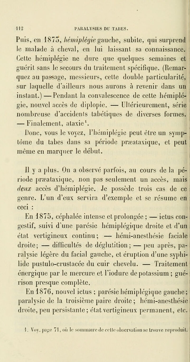 Puis, en 1875, hémiplégie gauche, subite, qui surprend le malade à cheval, en lui laissant sa connaissance. Cette hémiplégie ne dure que quelques semaines et guérit sans le secours du traitement spécifique. (Remar- quez au passage, messieurs, celte double particularité, sur laquelle d'ailleurs nous aurons à revenir dans un instant.)—Pendant la convalescence de cette hémiplé- gie, nouvel accès de diplopie. — Ullérieurement, série nombreuse d'accidenis tabétiques de diverses formes. — Finalement, alaxie^ Donc, vous le voyez, l'hémiplégie peut être un symp- tôme du tabès dans sa période prœaiaxique, et peut même en marquer le début. Il y a plus. On a observé parfois, au cours de la pé- riode prseataxique, non pas seulement un accès, mais deux accès d'hémiplégie. Je possède trois cas de ce genre. L'un d'eux servira d'exemple et se résume en ceci : En 1875, céphalée intense et prolongée ; ■— ictus con- gestif, suivi d'une parésie hémiplégique droite et d'un état vertigineux continu; — hémi-anesthésie faciale droite; —• difficultés de déglutition; — ])eu après, pa- ralysie légère du facial gauche, et éruption d'une syphi- lide pustulo-cruslacée du cuir chevelu. — Traitement énergique par le mercure et l'iodurc de potassium ; gué- rison presque complète. En 1876, nouvel ictus ; parésie hémiplégique gauche; paralysie de la troisième paire droite; hémi-anesthésie s droite, peu persistante; état vertigineux permanent, etc. j ! 1. Voy. pagft 7], où le sommaire de celle uLservation se trouve repi-oduil.