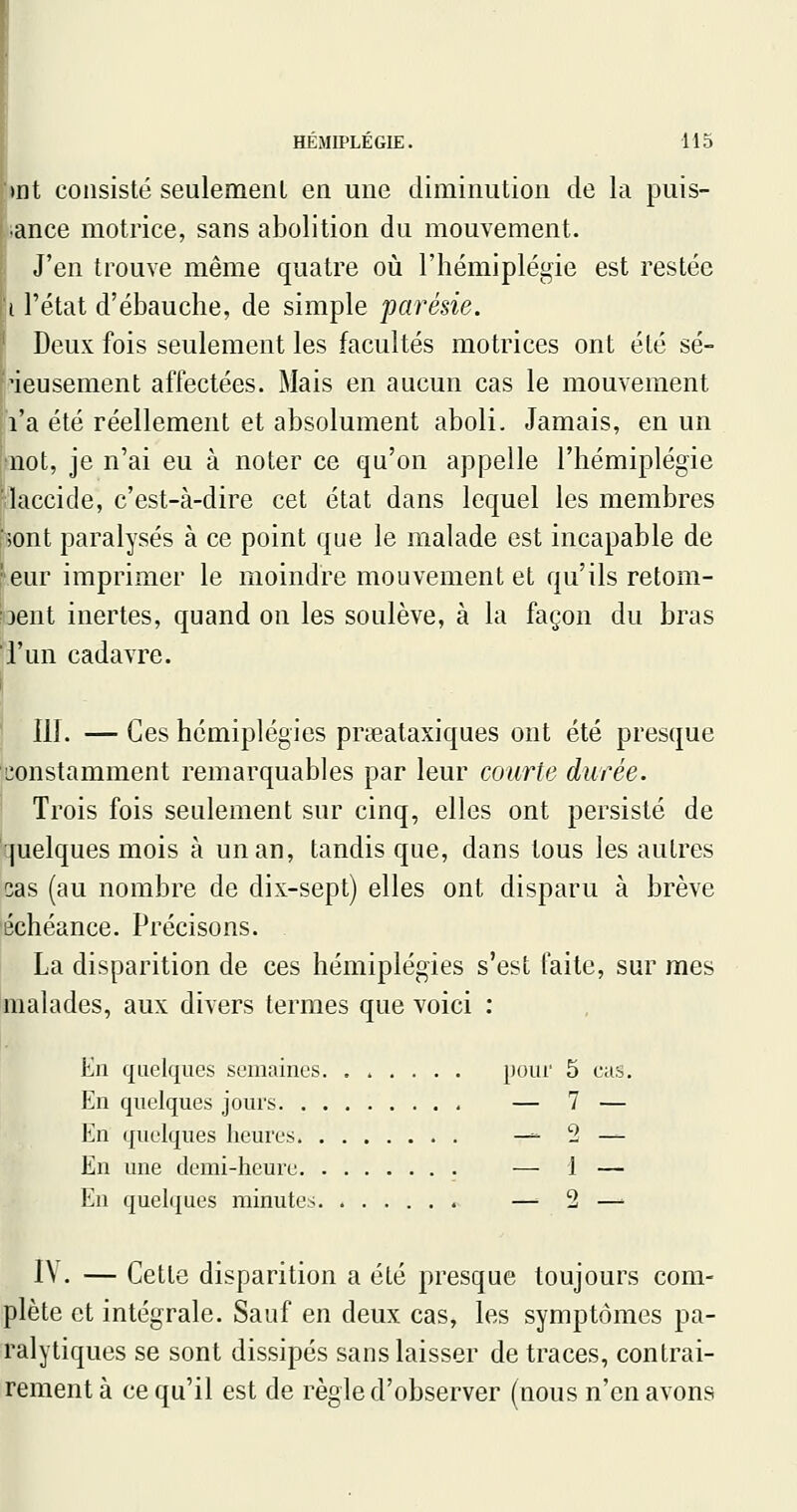 )nt consisté seulemenl en une diminution de la puis- ■ance motrice, sans abolition du mouvement. J'en trouve même quatre où l'hémiplégie est restée i l'état d'ébauche, de simple parésie. Deux fois seulement les facultés motrices ont été sé- rieusement affectées. Mais en aucun cas le mouvement l'a été réellement et absolument aboli. Jamais, en un uot, je n'ai eu à noter ce qu'on appelle l'hémiplégie ■îaccide, c'est-à-dire cet état dans lequel les membres ■;ont paralysés à ce point que le malade est incapable de eur imprimer le moindre mouvement et qu'ils retom- ^3ent inertes, quand on les soulève, à la façon du bras l'un cadavre. 111. —Ces hémiplégies prseataxiques ont été presque constamment remarquables par leur courte durée. Trois fois seulement sur cinq, elles ont persisté de juelques mois à un an, tandis que, dans tous les autres cas (au nombre de dix-sept) elles ont disparu à brève échéance. Précisons. La disparition de ces hémiplégies s'est faite, sur mes malades, aux divers termes que voici : En quelques semaines pour 5 cas. En quelques jours — 7 — En quelques heures — 2 — En une demi-heure — 1 — En quelques minutes — 2 —> I\ . — Cette disparition a été presque toujours com- plète et intégrale. Sauf en deux cas, les symptômes pa- ralytiques se sont dissipés sans laisser de traces, contrai- rement à ce qu'il est de règle d'observer (nous n'en avons