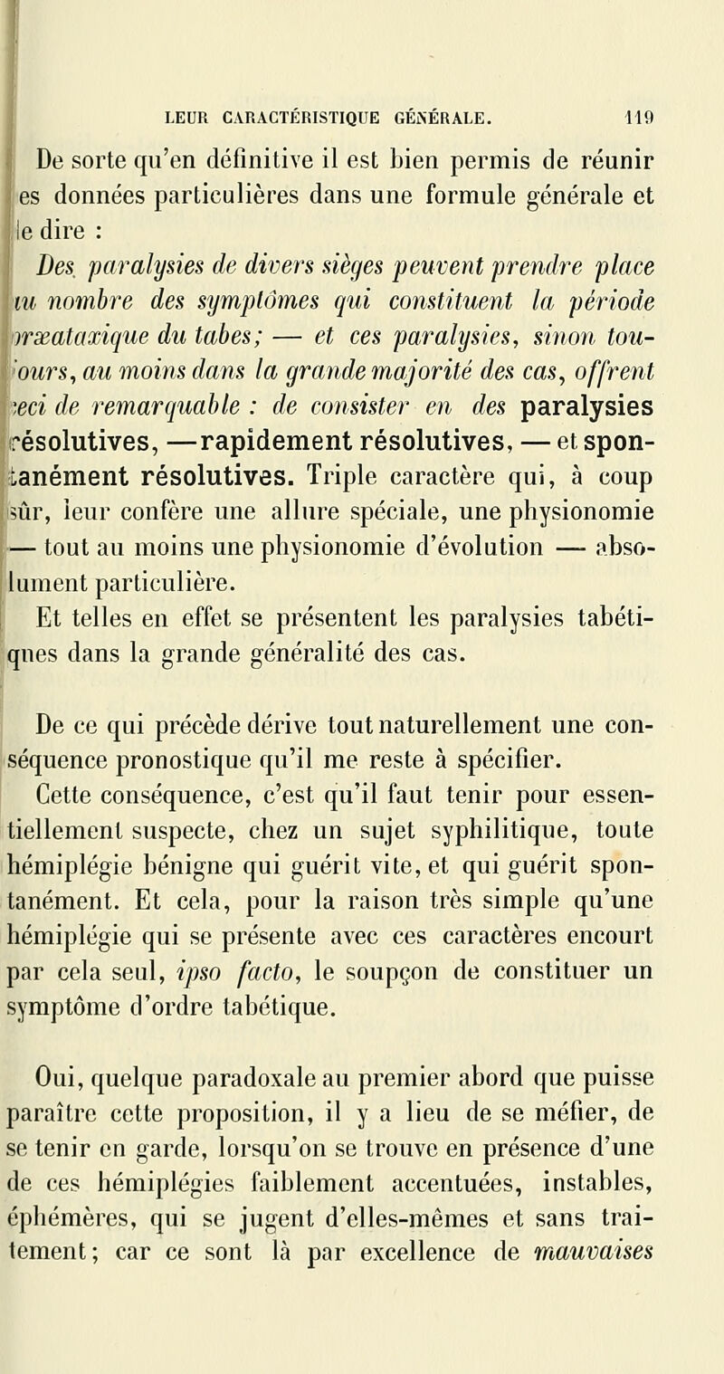 De sorte qu'en définitive il est bien permis de réunir es données particulières dans une formule générale et ic dire : Des, paralysies de divers sièges peuvent prendre place m nombre des symptômes qui constituent la période irxataxique du tabès; — et ces paralysies, sinon tou- ours, au moins dans la grande majorité des cas, offrent ',eci de remarquable : de consister en des paralysies résolutives, —rapidement résolutives, — et spon- tanément résolutives. Triple caractère qui, à coup 5Ûr, leur confère une allure spéciale, une physionomie — tout au moins une physionomie d'évolution — abso- lument particulière. Et telles en effet se présentent les paralysies tabéti- qnes dans la grande généralité des cas. De ce qui précède dérive tout naturellement une con- séquence pronostique qu'il me reste à spécifier. Cette conséquence, c'est qu'il faut tenir pour essen- tiellement suspecte, chez un sujet syphilitique, toute hémiplégie bénigne qui guérit vite, et qui guérit spon- tanément. Et cela, pour la raison très simple qu'une hémiplégie qui se présente avec ces caractères encourt par cela seul, ipso facto, le soupçon de constituer un symptôme d'ordre tabétique. Oui, quelque paradoxale au premier abord que puisse paraître cette proposition, il y a lieu de se méfier, de se tenir en garde, lorsqu'on se trouve en présence d'une de ces hémiplégies faiblement accentuées, instables, éphémères, qui se jugent d'elles-mêmes et sans trai- tement; car ce sont là par excellence de m,auvaises