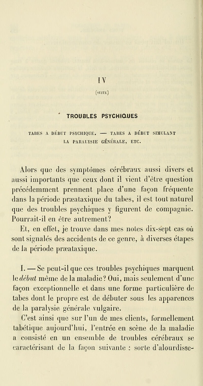 lY (suite) ' TROUBLES PSYCHIQUES TABES A DÉBUT PSYCHIQUE. TABES A DÉBUT SIIIULAIST LA PARALYSIE GÉ.^ÉRALE, ETC. Alors que des symptômes cérébraux aussi divers et aussi importants que ceux dont il vient d'être question précédemment prennent place d'une façon fréquente dans la période prseataxique du tabès, il est tout naturel que des troubles psychiques y jQgurent de compagnie. Pourrait-il en être autrement? Et, en effet, je trouve dans mes notes dix-sept cas où sont signalés des accidents de ce genre, à diverses étapes de la période prseataxique. I. — Se peut-il que ces troubles psychiques marquent ledébut même de la maladie? Oui, mais seulement d'une façon exceptionnelle et dans une forme particulière de tabès dont le propre est de débuter sous les apparences de la paralysie générale vulgaire. C'est ainsi que sur l'un de mes clients^ formellement tabétique aujourd'hui, l'entrée en scène de la maladie a consisté en un ensemble de troubles cérébraux se caractérisant de la façon suivante : sorte d'alourdisse-